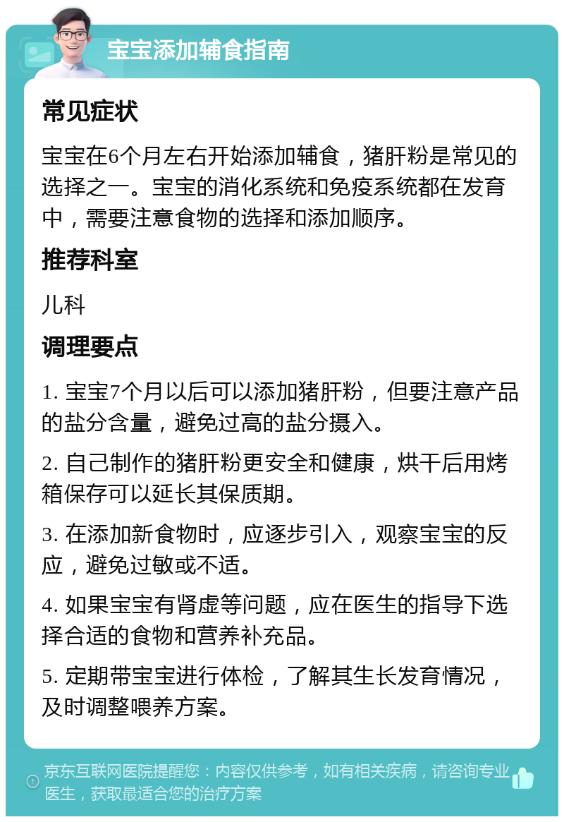 宝宝添加辅食指南 常见症状 宝宝在6个月左右开始添加辅食，猪肝粉是常见的选择之一。宝宝的消化系统和免疫系统都在发育中，需要注意食物的选择和添加顺序。 推荐科室 儿科 调理要点 1. 宝宝7个月以后可以添加猪肝粉，但要注意产品的盐分含量，避免过高的盐分摄入。 2. 自己制作的猪肝粉更安全和健康，烘干后用烤箱保存可以延长其保质期。 3. 在添加新食物时，应逐步引入，观察宝宝的反应，避免过敏或不适。 4. 如果宝宝有肾虚等问题，应在医生的指导下选择合适的食物和营养补充品。 5. 定期带宝宝进行体检，了解其生长发育情况，及时调整喂养方案。