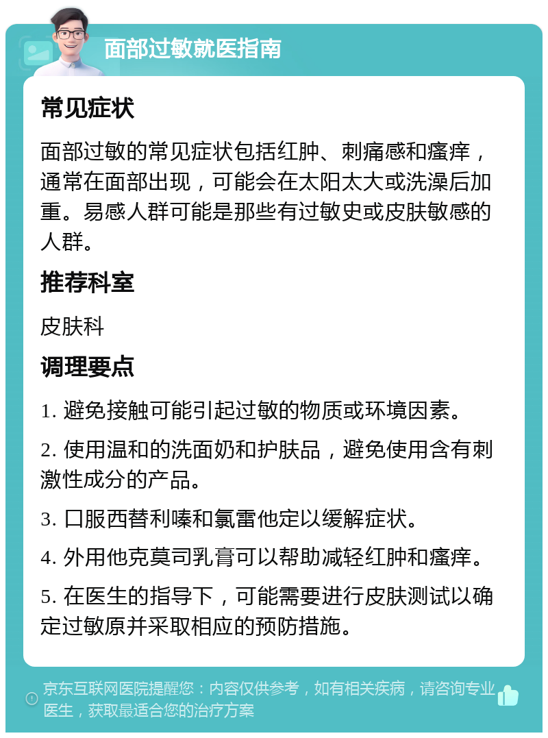 面部过敏就医指南 常见症状 面部过敏的常见症状包括红肿、刺痛感和瘙痒，通常在面部出现，可能会在太阳太大或洗澡后加重。易感人群可能是那些有过敏史或皮肤敏感的人群。 推荐科室 皮肤科 调理要点 1. 避免接触可能引起过敏的物质或环境因素。 2. 使用温和的洗面奶和护肤品，避免使用含有刺激性成分的产品。 3. 口服西替利嗪和氯雷他定以缓解症状。 4. 外用他克莫司乳膏可以帮助减轻红肿和瘙痒。 5. 在医生的指导下，可能需要进行皮肤测试以确定过敏原并采取相应的预防措施。