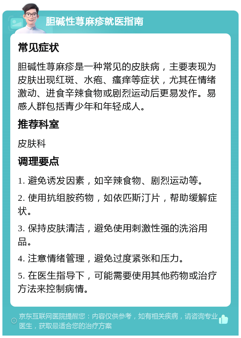 胆碱性荨麻疹就医指南 常见症状 胆碱性荨麻疹是一种常见的皮肤病，主要表现为皮肤出现红斑、水疱、瘙痒等症状，尤其在情绪激动、进食辛辣食物或剧烈运动后更易发作。易感人群包括青少年和年轻成人。 推荐科室 皮肤科 调理要点 1. 避免诱发因素，如辛辣食物、剧烈运动等。 2. 使用抗组胺药物，如依匹斯汀片，帮助缓解症状。 3. 保持皮肤清洁，避免使用刺激性强的洗浴用品。 4. 注意情绪管理，避免过度紧张和压力。 5. 在医生指导下，可能需要使用其他药物或治疗方法来控制病情。