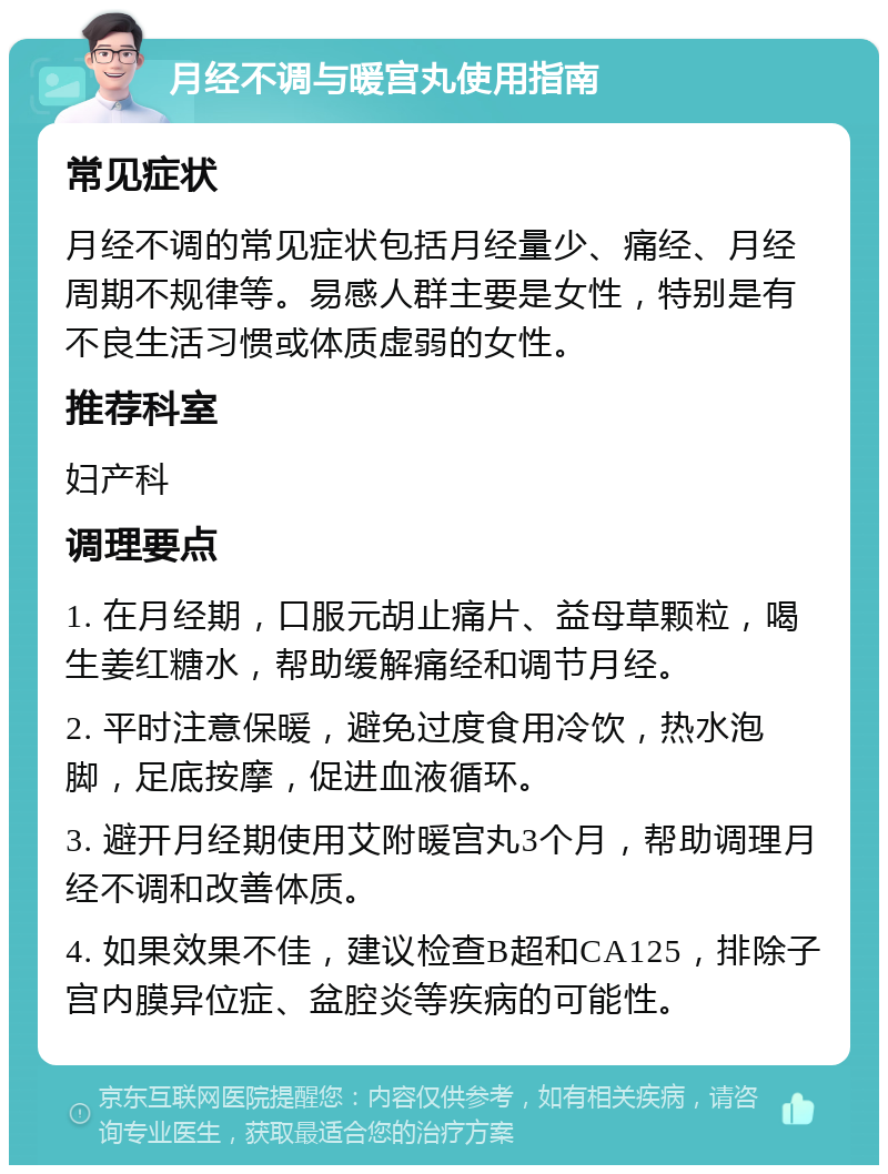 月经不调与暖宫丸使用指南 常见症状 月经不调的常见症状包括月经量少、痛经、月经周期不规律等。易感人群主要是女性，特别是有不良生活习惯或体质虚弱的女性。 推荐科室 妇产科 调理要点 1. 在月经期，口服元胡止痛片、益母草颗粒，喝生姜红糖水，帮助缓解痛经和调节月经。 2. 平时注意保暖，避免过度食用冷饮，热水泡脚，足底按摩，促进血液循环。 3. 避开月经期使用艾附暖宫丸3个月，帮助调理月经不调和改善体质。 4. 如果效果不佳，建议检查B超和CA125，排除子宫内膜异位症、盆腔炎等疾病的可能性。