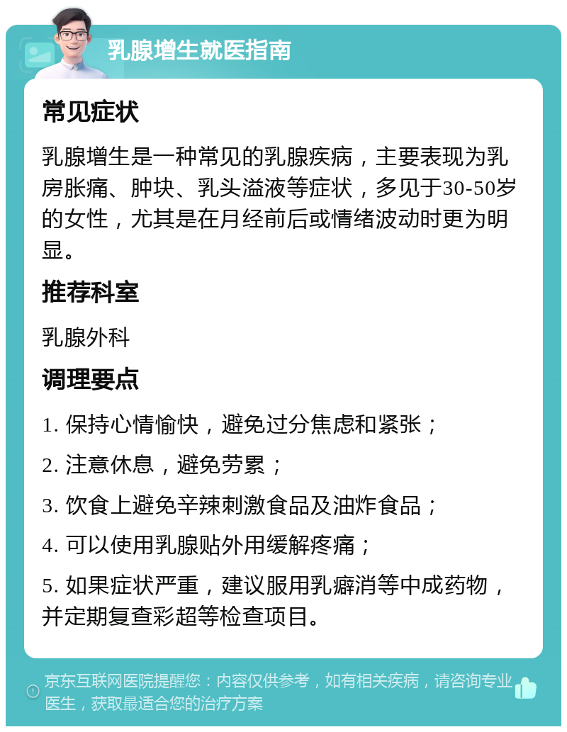 乳腺增生就医指南 常见症状 乳腺增生是一种常见的乳腺疾病，主要表现为乳房胀痛、肿块、乳头溢液等症状，多见于30-50岁的女性，尤其是在月经前后或情绪波动时更为明显。 推荐科室 乳腺外科 调理要点 1. 保持心情愉快，避免过分焦虑和紧张； 2. 注意休息，避免劳累； 3. 饮食上避免辛辣刺激食品及油炸食品； 4. 可以使用乳腺贴外用缓解疼痛； 5. 如果症状严重，建议服用乳癖消等中成药物，并定期复查彩超等检查项目。