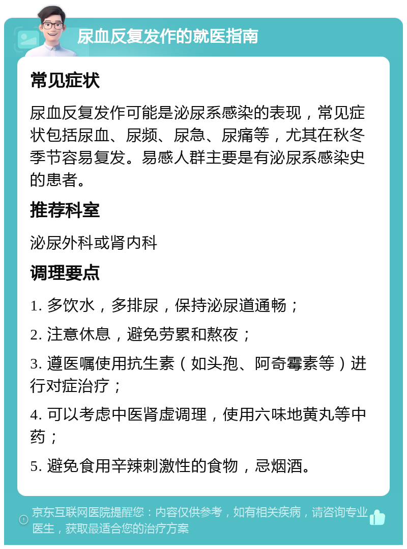 尿血反复发作的就医指南 常见症状 尿血反复发作可能是泌尿系感染的表现，常见症状包括尿血、尿频、尿急、尿痛等，尤其在秋冬季节容易复发。易感人群主要是有泌尿系感染史的患者。 推荐科室 泌尿外科或肾内科 调理要点 1. 多饮水，多排尿，保持泌尿道通畅； 2. 注意休息，避免劳累和熬夜； 3. 遵医嘱使用抗生素（如头孢、阿奇霉素等）进行对症治疗； 4. 可以考虑中医肾虚调理，使用六味地黄丸等中药； 5. 避免食用辛辣刺激性的食物，忌烟酒。