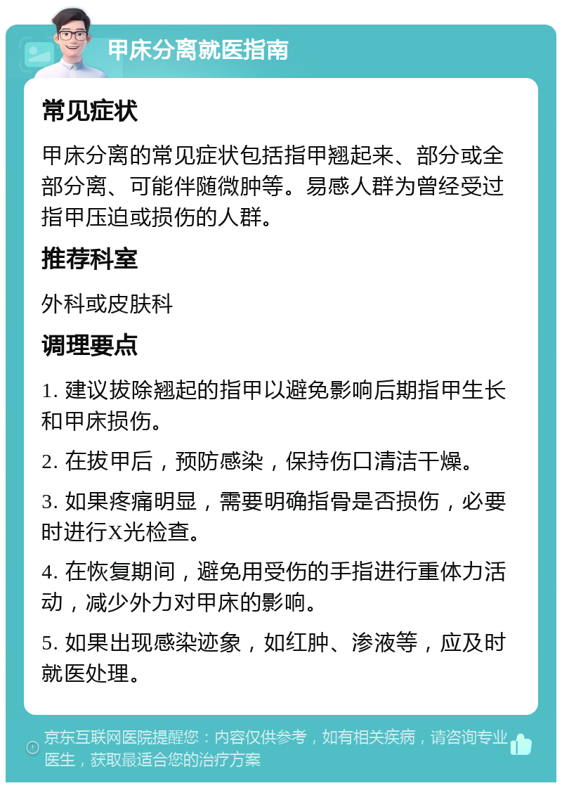 甲床分离就医指南 常见症状 甲床分离的常见症状包括指甲翘起来、部分或全部分离、可能伴随微肿等。易感人群为曾经受过指甲压迫或损伤的人群。 推荐科室 外科或皮肤科 调理要点 1. 建议拔除翘起的指甲以避免影响后期指甲生长和甲床损伤。 2. 在拔甲后，预防感染，保持伤口清洁干燥。 3. 如果疼痛明显，需要明确指骨是否损伤，必要时进行X光检查。 4. 在恢复期间，避免用受伤的手指进行重体力活动，减少外力对甲床的影响。 5. 如果出现感染迹象，如红肿、渗液等，应及时就医处理。