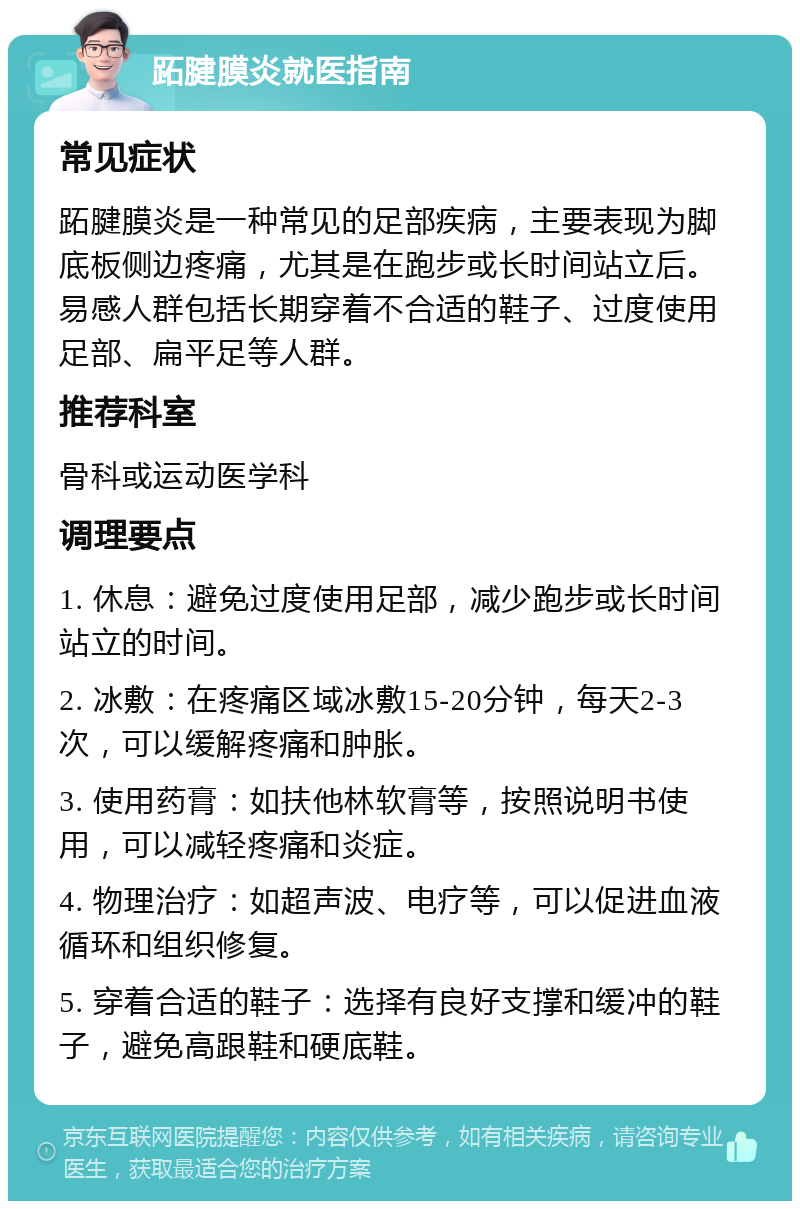 跖腱膜炎就医指南 常见症状 跖腱膜炎是一种常见的足部疾病，主要表现为脚底板侧边疼痛，尤其是在跑步或长时间站立后。易感人群包括长期穿着不合适的鞋子、过度使用足部、扁平足等人群。 推荐科室 骨科或运动医学科 调理要点 1. 休息：避免过度使用足部，减少跑步或长时间站立的时间。 2. 冰敷：在疼痛区域冰敷15-20分钟，每天2-3次，可以缓解疼痛和肿胀。 3. 使用药膏：如扶他林软膏等，按照说明书使用，可以减轻疼痛和炎症。 4. 物理治疗：如超声波、电疗等，可以促进血液循环和组织修复。 5. 穿着合适的鞋子：选择有良好支撑和缓冲的鞋子，避免高跟鞋和硬底鞋。