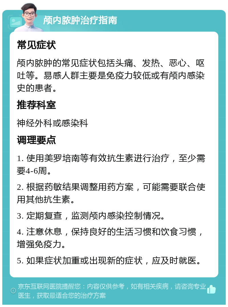 颅内脓肿治疗指南 常见症状 颅内脓肿的常见症状包括头痛、发热、恶心、呕吐等。易感人群主要是免疫力较低或有颅内感染史的患者。 推荐科室 神经外科或感染科 调理要点 1. 使用美罗培南等有效抗生素进行治疗，至少需要4-6周。 2. 根据药敏结果调整用药方案，可能需要联合使用其他抗生素。 3. 定期复查，监测颅内感染控制情况。 4. 注意休息，保持良好的生活习惯和饮食习惯，增强免疫力。 5. 如果症状加重或出现新的症状，应及时就医。