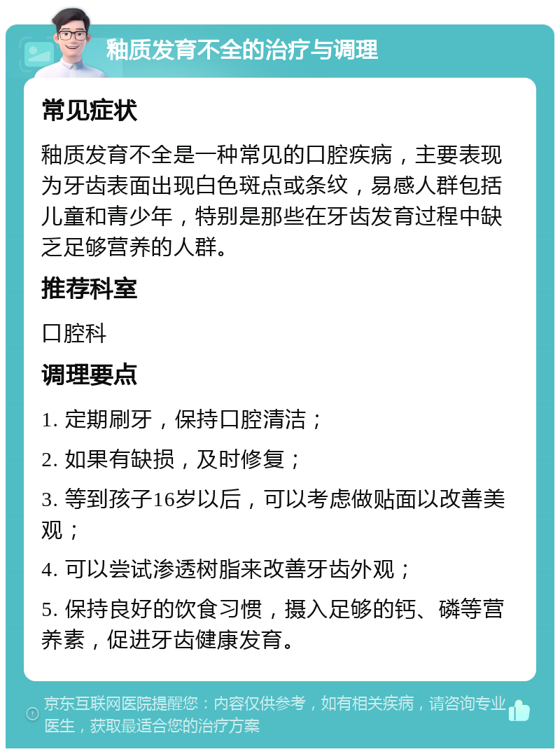 釉质发育不全的治疗与调理 常见症状 釉质发育不全是一种常见的口腔疾病，主要表现为牙齿表面出现白色斑点或条纹，易感人群包括儿童和青少年，特别是那些在牙齿发育过程中缺乏足够营养的人群。 推荐科室 口腔科 调理要点 1. 定期刷牙，保持口腔清洁； 2. 如果有缺损，及时修复； 3. 等到孩子16岁以后，可以考虑做贴面以改善美观； 4. 可以尝试渗透树脂来改善牙齿外观； 5. 保持良好的饮食习惯，摄入足够的钙、磷等营养素，促进牙齿健康发育。