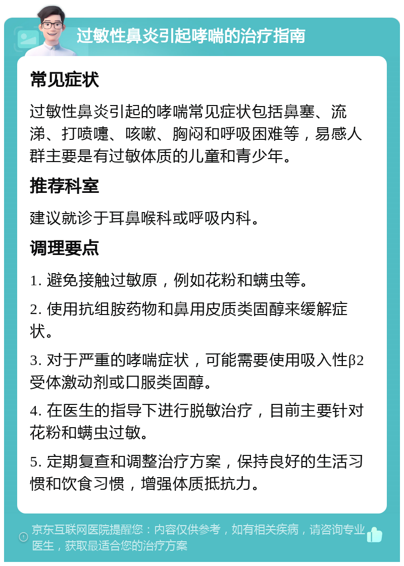 过敏性鼻炎引起哮喘的治疗指南 常见症状 过敏性鼻炎引起的哮喘常见症状包括鼻塞、流涕、打喷嚏、咳嗽、胸闷和呼吸困难等，易感人群主要是有过敏体质的儿童和青少年。 推荐科室 建议就诊于耳鼻喉科或呼吸内科。 调理要点 1. 避免接触过敏原，例如花粉和螨虫等。 2. 使用抗组胺药物和鼻用皮质类固醇来缓解症状。 3. 对于严重的哮喘症状，可能需要使用吸入性β2受体激动剂或口服类固醇。 4. 在医生的指导下进行脱敏治疗，目前主要针对花粉和螨虫过敏。 5. 定期复查和调整治疗方案，保持良好的生活习惯和饮食习惯，增强体质抵抗力。