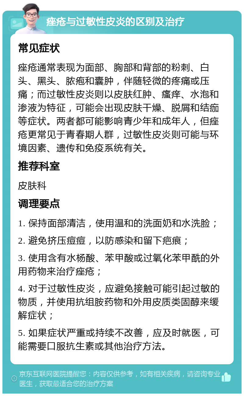 痤疮与过敏性皮炎的区别及治疗 常见症状 痤疮通常表现为面部、胸部和背部的粉刺、白头、黑头、脓疱和囊肿，伴随轻微的疼痛或压痛；而过敏性皮炎则以皮肤红肿、瘙痒、水泡和渗液为特征，可能会出现皮肤干燥、脱屑和结痂等症状。两者都可能影响青少年和成年人，但痤疮更常见于青春期人群，过敏性皮炎则可能与环境因素、遗传和免疫系统有关。 推荐科室 皮肤科 调理要点 1. 保持面部清洁，使用温和的洗面奶和水洗脸； 2. 避免挤压痘痘，以防感染和留下疤痕； 3. 使用含有水杨酸、苯甲酸或过氧化苯甲酰的外用药物来治疗痤疮； 4. 对于过敏性皮炎，应避免接触可能引起过敏的物质，并使用抗组胺药物和外用皮质类固醇来缓解症状； 5. 如果症状严重或持续不改善，应及时就医，可能需要口服抗生素或其他治疗方法。