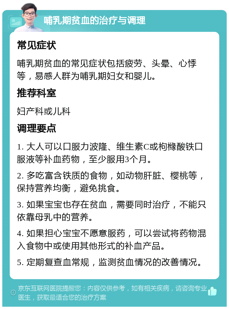 哺乳期贫血的治疗与调理 常见症状 哺乳期贫血的常见症状包括疲劳、头晕、心悸等，易感人群为哺乳期妇女和婴儿。 推荐科室 妇产科或儿科 调理要点 1. 大人可以口服力波隆、维生素C或枸橼酸铁口服液等补血药物，至少服用3个月。 2. 多吃富含铁质的食物，如动物肝脏、樱桃等，保持营养均衡，避免挑食。 3. 如果宝宝也存在贫血，需要同时治疗，不能只依靠母乳中的营养。 4. 如果担心宝宝不愿意服药，可以尝试将药物混入食物中或使用其他形式的补血产品。 5. 定期复查血常规，监测贫血情况的改善情况。