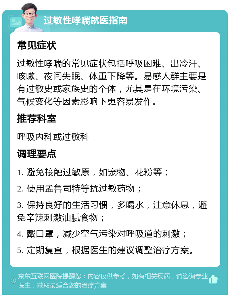 过敏性哮喘就医指南 常见症状 过敏性哮喘的常见症状包括呼吸困难、出冷汗、咳嗽、夜间失眠、体重下降等。易感人群主要是有过敏史或家族史的个体，尤其是在环境污染、气候变化等因素影响下更容易发作。 推荐科室 呼吸内科或过敏科 调理要点 1. 避免接触过敏原，如宠物、花粉等； 2. 使用孟鲁司特等抗过敏药物； 3. 保持良好的生活习惯，多喝水，注意休息，避免辛辣刺激油腻食物； 4. 戴口罩，减少空气污染对呼吸道的刺激； 5. 定期复查，根据医生的建议调整治疗方案。