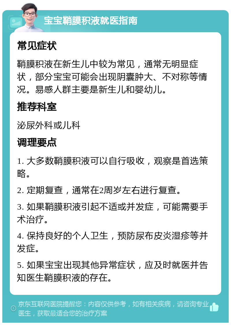 宝宝鞘膜积液就医指南 常见症状 鞘膜积液在新生儿中较为常见，通常无明显症状，部分宝宝可能会出现阴囊肿大、不对称等情况。易感人群主要是新生儿和婴幼儿。 推荐科室 泌尿外科或儿科 调理要点 1. 大多数鞘膜积液可以自行吸收，观察是首选策略。 2. 定期复查，通常在2周岁左右进行复查。 3. 如果鞘膜积液引起不适或并发症，可能需要手术治疗。 4. 保持良好的个人卫生，预防尿布皮炎湿疹等并发症。 5. 如果宝宝出现其他异常症状，应及时就医并告知医生鞘膜积液的存在。