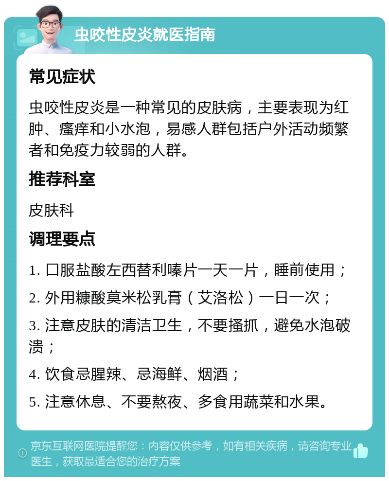 虫咬性皮炎就医指南 常见症状 虫咬性皮炎是一种常见的皮肤病，主要表现为红肿、瘙痒和小水泡，易感人群包括户外活动频繁者和免疫力较弱的人群。 推荐科室 皮肤科 调理要点 1. 口服盐酸左西替利嗪片一天一片，睡前使用； 2. 外用糠酸莫米松乳膏（艾洛松）一日一次； 3. 注意皮肤的清洁卫生，不要搔抓，避免水泡破溃； 4. 饮食忌腥辣、忌海鲜、烟酒； 5. 注意休息、不要熬夜、多食用蔬菜和水果。