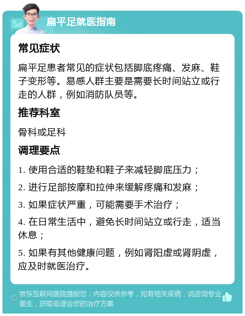 扁平足就医指南 常见症状 扁平足患者常见的症状包括脚底疼痛、发麻、鞋子变形等。易感人群主要是需要长时间站立或行走的人群，例如消防队员等。 推荐科室 骨科或足科 调理要点 1. 使用合适的鞋垫和鞋子来减轻脚底压力； 2. 进行足部按摩和拉伸来缓解疼痛和发麻； 3. 如果症状严重，可能需要手术治疗； 4. 在日常生活中，避免长时间站立或行走，适当休息； 5. 如果有其他健康问题，例如肾阳虚或肾阴虚，应及时就医治疗。