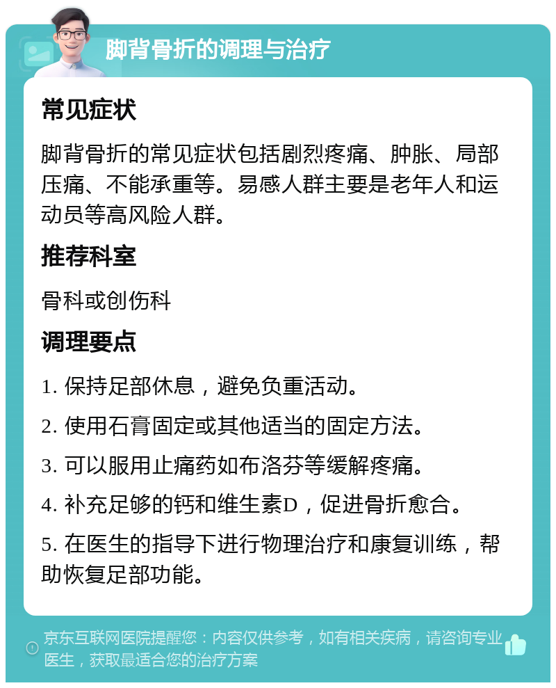 脚背骨折的调理与治疗 常见症状 脚背骨折的常见症状包括剧烈疼痛、肿胀、局部压痛、不能承重等。易感人群主要是老年人和运动员等高风险人群。 推荐科室 骨科或创伤科 调理要点 1. 保持足部休息，避免负重活动。 2. 使用石膏固定或其他适当的固定方法。 3. 可以服用止痛药如布洛芬等缓解疼痛。 4. 补充足够的钙和维生素D，促进骨折愈合。 5. 在医生的指导下进行物理治疗和康复训练，帮助恢复足部功能。