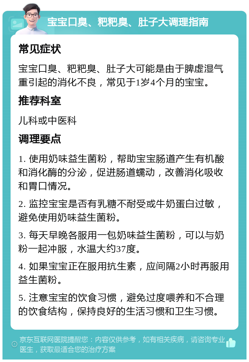 宝宝口臭、粑粑臭、肚子大调理指南 常见症状 宝宝口臭、粑粑臭、肚子大可能是由于脾虚湿气重引起的消化不良，常见于1岁4个月的宝宝。 推荐科室 儿科或中医科 调理要点 1. 使用奶味益生菌粉，帮助宝宝肠道产生有机酸和消化酶的分泌，促进肠道蠕动，改善消化吸收和胃口情况。 2. 监控宝宝是否有乳糖不耐受或牛奶蛋白过敏，避免使用奶味益生菌粉。 3. 每天早晚各服用一包奶味益生菌粉，可以与奶粉一起冲服，水温大约37度。 4. 如果宝宝正在服用抗生素，应间隔2小时再服用益生菌粉。 5. 注意宝宝的饮食习惯，避免过度喂养和不合理的饮食结构，保持良好的生活习惯和卫生习惯。