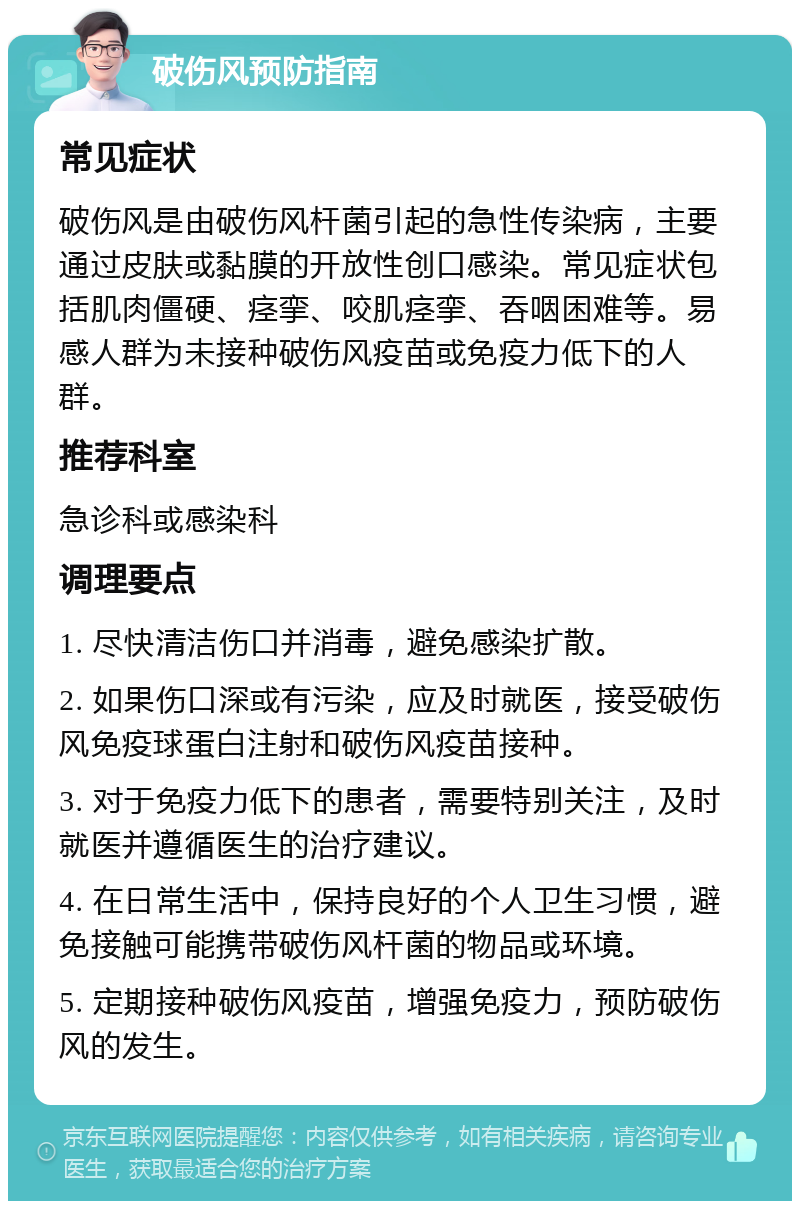 破伤风预防指南 常见症状 破伤风是由破伤风杆菌引起的急性传染病，主要通过皮肤或黏膜的开放性创口感染。常见症状包括肌肉僵硬、痉挛、咬肌痉挛、吞咽困难等。易感人群为未接种破伤风疫苗或免疫力低下的人群。 推荐科室 急诊科或感染科 调理要点 1. 尽快清洁伤口并消毒，避免感染扩散。 2. 如果伤口深或有污染，应及时就医，接受破伤风免疫球蛋白注射和破伤风疫苗接种。 3. 对于免疫力低下的患者，需要特别关注，及时就医并遵循医生的治疗建议。 4. 在日常生活中，保持良好的个人卫生习惯，避免接触可能携带破伤风杆菌的物品或环境。 5. 定期接种破伤风疫苗，增强免疫力，预防破伤风的发生。