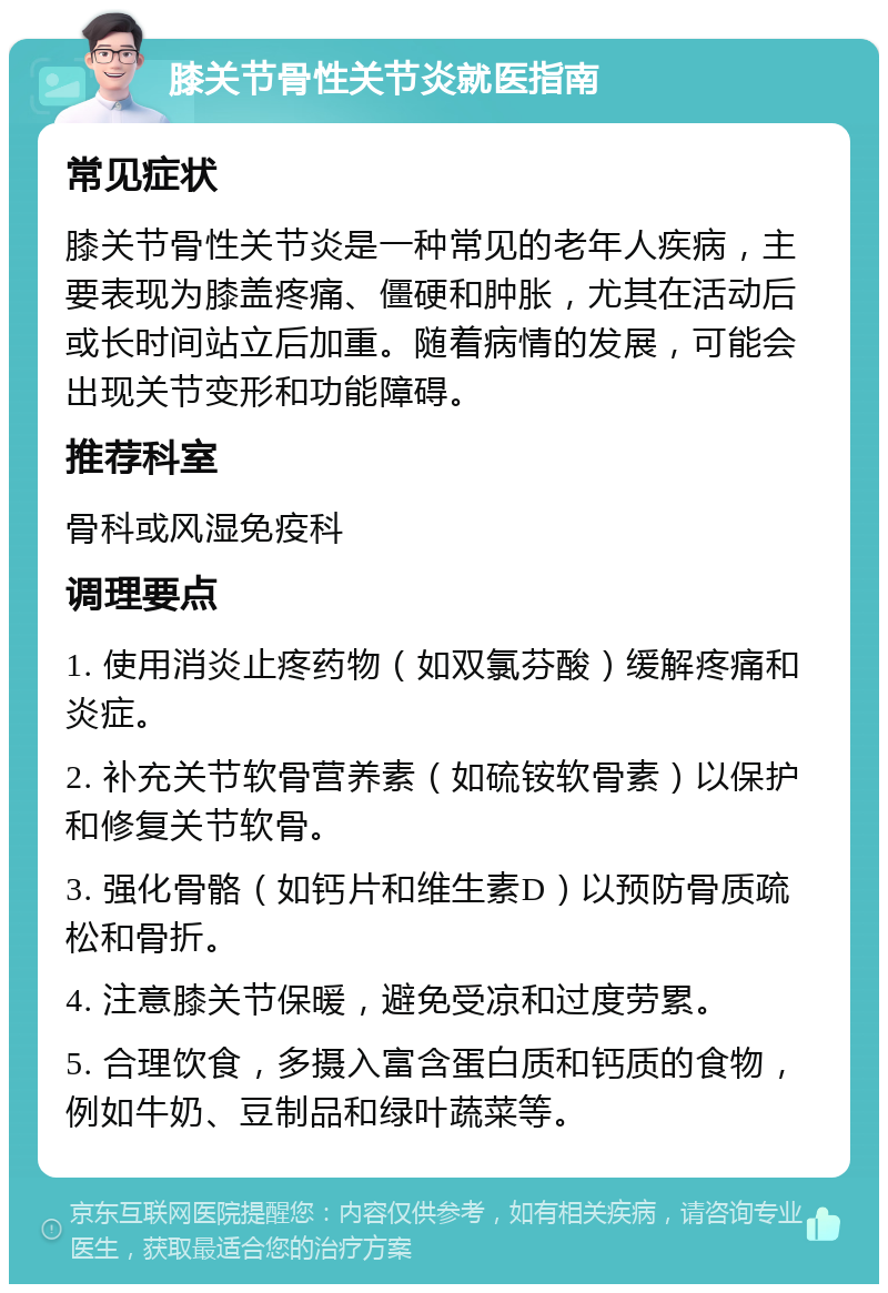 膝关节骨性关节炎就医指南 常见症状 膝关节骨性关节炎是一种常见的老年人疾病，主要表现为膝盖疼痛、僵硬和肿胀，尤其在活动后或长时间站立后加重。随着病情的发展，可能会出现关节变形和功能障碍。 推荐科室 骨科或风湿免疫科 调理要点 1. 使用消炎止疼药物（如双氯芬酸）缓解疼痛和炎症。 2. 补充关节软骨营养素（如硫铵软骨素）以保护和修复关节软骨。 3. 强化骨骼（如钙片和维生素D）以预防骨质疏松和骨折。 4. 注意膝关节保暖，避免受凉和过度劳累。 5. 合理饮食，多摄入富含蛋白质和钙质的食物，例如牛奶、豆制品和绿叶蔬菜等。