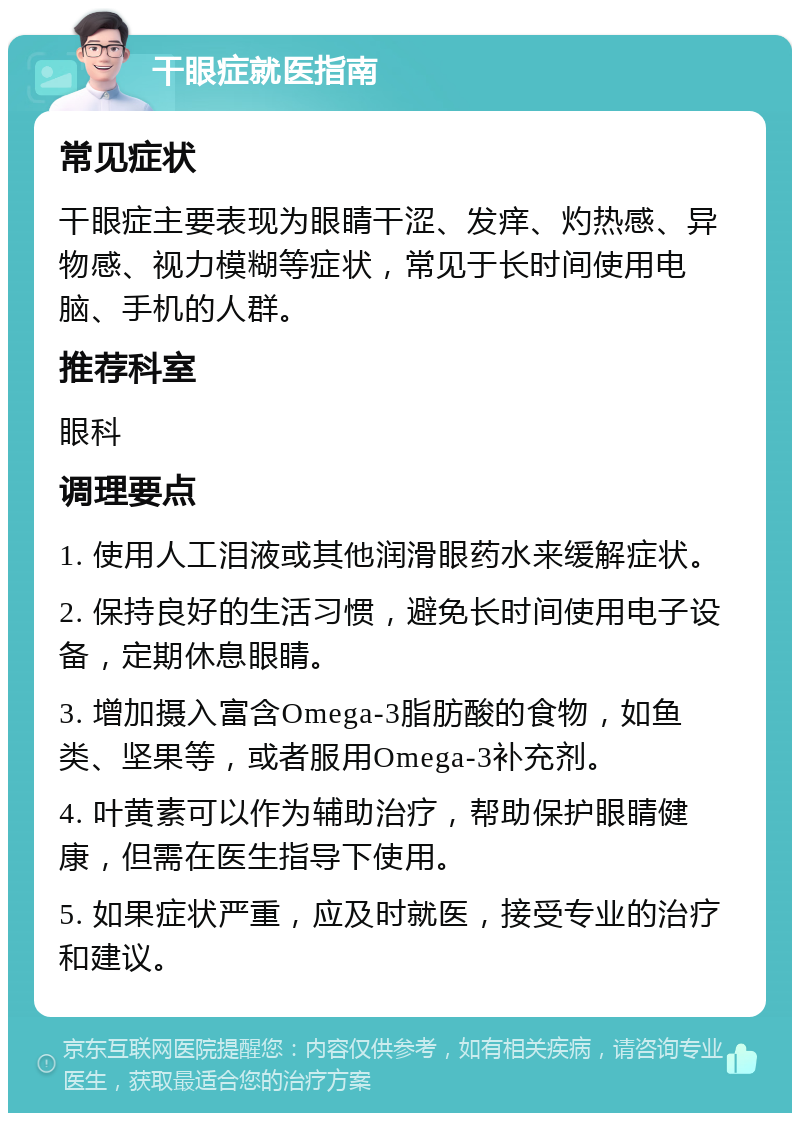 干眼症就医指南 常见症状 干眼症主要表现为眼睛干涩、发痒、灼热感、异物感、视力模糊等症状，常见于长时间使用电脑、手机的人群。 推荐科室 眼科 调理要点 1. 使用人工泪液或其他润滑眼药水来缓解症状。 2. 保持良好的生活习惯，避免长时间使用电子设备，定期休息眼睛。 3. 增加摄入富含Omega-3脂肪酸的食物，如鱼类、坚果等，或者服用Omega-3补充剂。 4. 叶黄素可以作为辅助治疗，帮助保护眼睛健康，但需在医生指导下使用。 5. 如果症状严重，应及时就医，接受专业的治疗和建议。