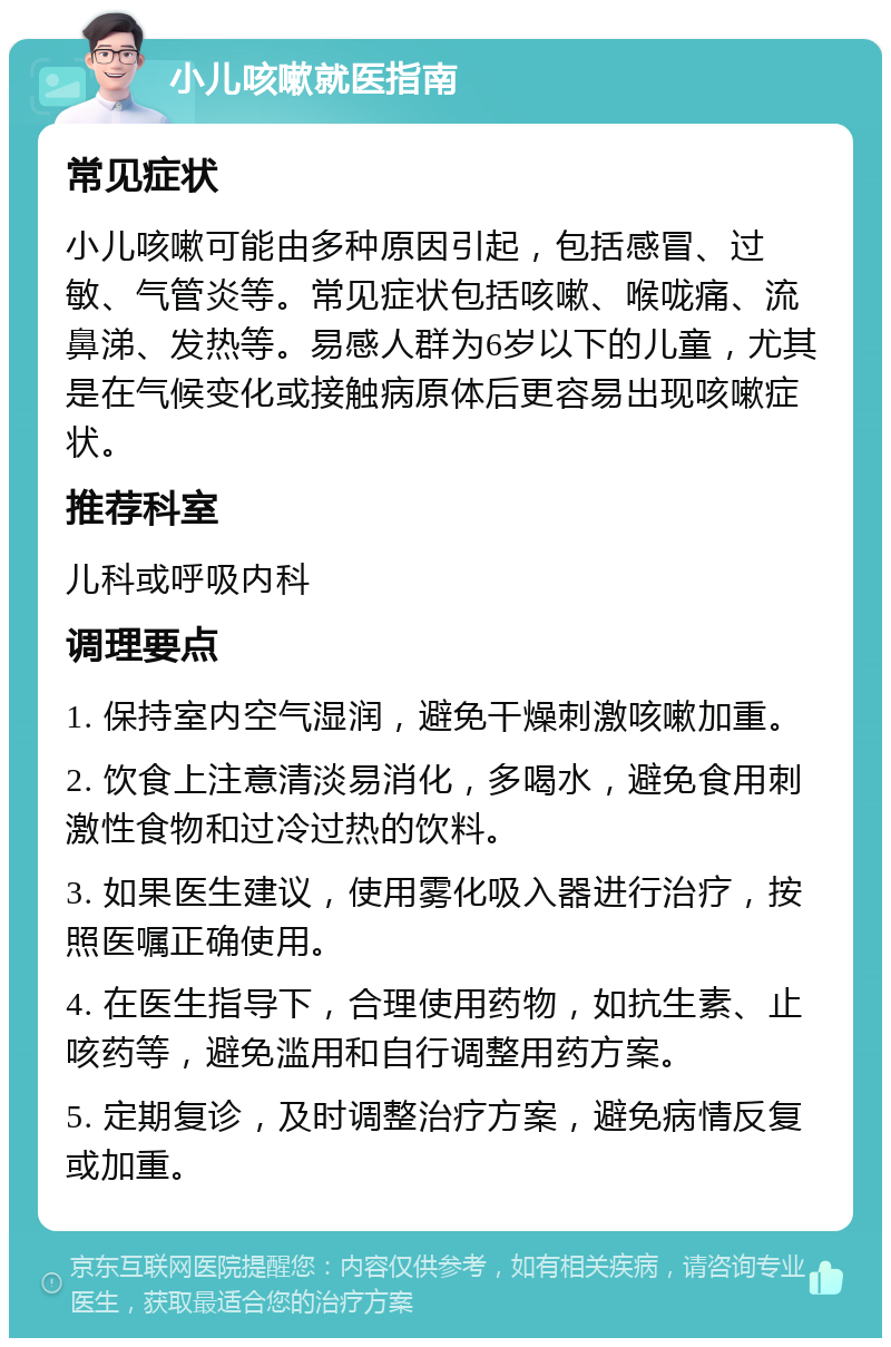 小儿咳嗽就医指南 常见症状 小儿咳嗽可能由多种原因引起，包括感冒、过敏、气管炎等。常见症状包括咳嗽、喉咙痛、流鼻涕、发热等。易感人群为6岁以下的儿童，尤其是在气候变化或接触病原体后更容易出现咳嗽症状。 推荐科室 儿科或呼吸内科 调理要点 1. 保持室内空气湿润，避免干燥刺激咳嗽加重。 2. 饮食上注意清淡易消化，多喝水，避免食用刺激性食物和过冷过热的饮料。 3. 如果医生建议，使用雾化吸入器进行治疗，按照医嘱正确使用。 4. 在医生指导下，合理使用药物，如抗生素、止咳药等，避免滥用和自行调整用药方案。 5. 定期复诊，及时调整治疗方案，避免病情反复或加重。