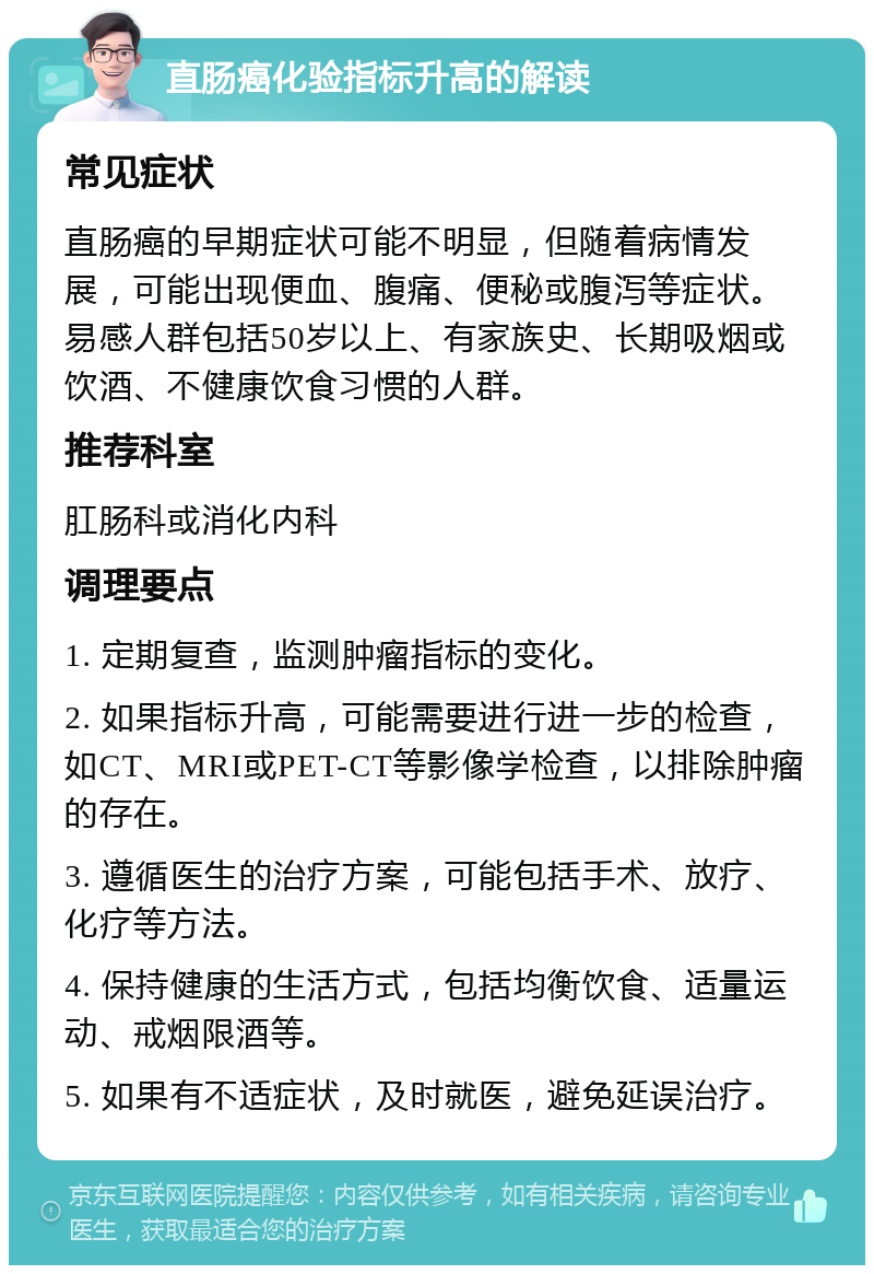 直肠癌化验指标升高的解读 常见症状 直肠癌的早期症状可能不明显，但随着病情发展，可能出现便血、腹痛、便秘或腹泻等症状。易感人群包括50岁以上、有家族史、长期吸烟或饮酒、不健康饮食习惯的人群。 推荐科室 肛肠科或消化内科 调理要点 1. 定期复查，监测肿瘤指标的变化。 2. 如果指标升高，可能需要进行进一步的检查，如CT、MRI或PET-CT等影像学检查，以排除肿瘤的存在。 3. 遵循医生的治疗方案，可能包括手术、放疗、化疗等方法。 4. 保持健康的生活方式，包括均衡饮食、适量运动、戒烟限酒等。 5. 如果有不适症状，及时就医，避免延误治疗。