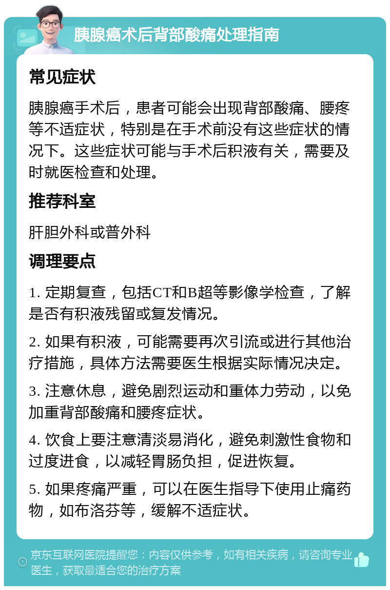 胰腺癌术后背部酸痛处理指南 常见症状 胰腺癌手术后，患者可能会出现背部酸痛、腰疼等不适症状，特别是在手术前没有这些症状的情况下。这些症状可能与手术后积液有关，需要及时就医检查和处理。 推荐科室 肝胆外科或普外科 调理要点 1. 定期复查，包括CT和B超等影像学检查，了解是否有积液残留或复发情况。 2. 如果有积液，可能需要再次引流或进行其他治疗措施，具体方法需要医生根据实际情况决定。 3. 注意休息，避免剧烈运动和重体力劳动，以免加重背部酸痛和腰疼症状。 4. 饮食上要注意清淡易消化，避免刺激性食物和过度进食，以减轻胃肠负担，促进恢复。 5. 如果疼痛严重，可以在医生指导下使用止痛药物，如布洛芬等，缓解不适症状。