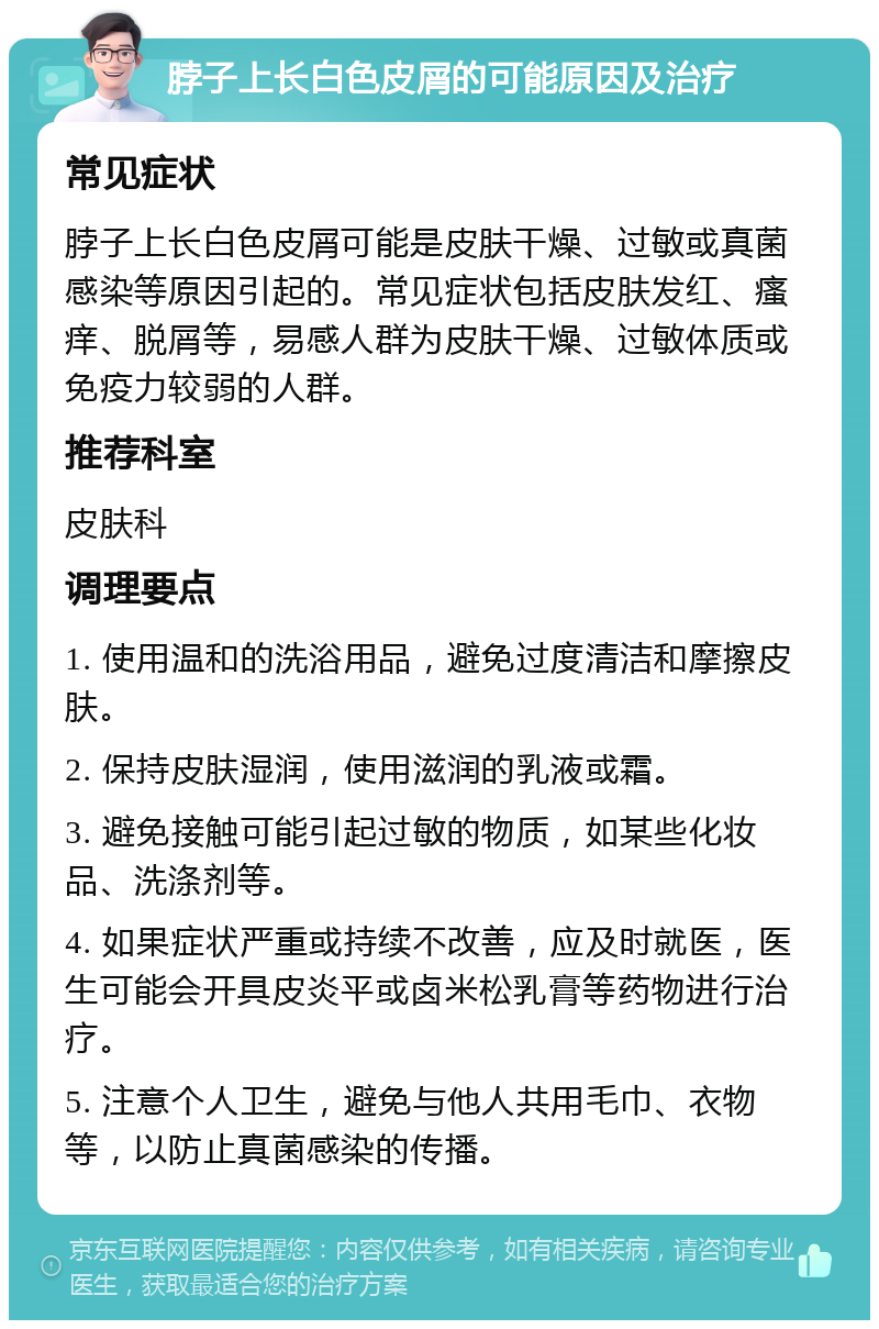 脖子上长白色皮屑的可能原因及治疗 常见症状 脖子上长白色皮屑可能是皮肤干燥、过敏或真菌感染等原因引起的。常见症状包括皮肤发红、瘙痒、脱屑等，易感人群为皮肤干燥、过敏体质或免疫力较弱的人群。 推荐科室 皮肤科 调理要点 1. 使用温和的洗浴用品，避免过度清洁和摩擦皮肤。 2. 保持皮肤湿润，使用滋润的乳液或霜。 3. 避免接触可能引起过敏的物质，如某些化妆品、洗涤剂等。 4. 如果症状严重或持续不改善，应及时就医，医生可能会开具皮炎平或卤米松乳膏等药物进行治疗。 5. 注意个人卫生，避免与他人共用毛巾、衣物等，以防止真菌感染的传播。