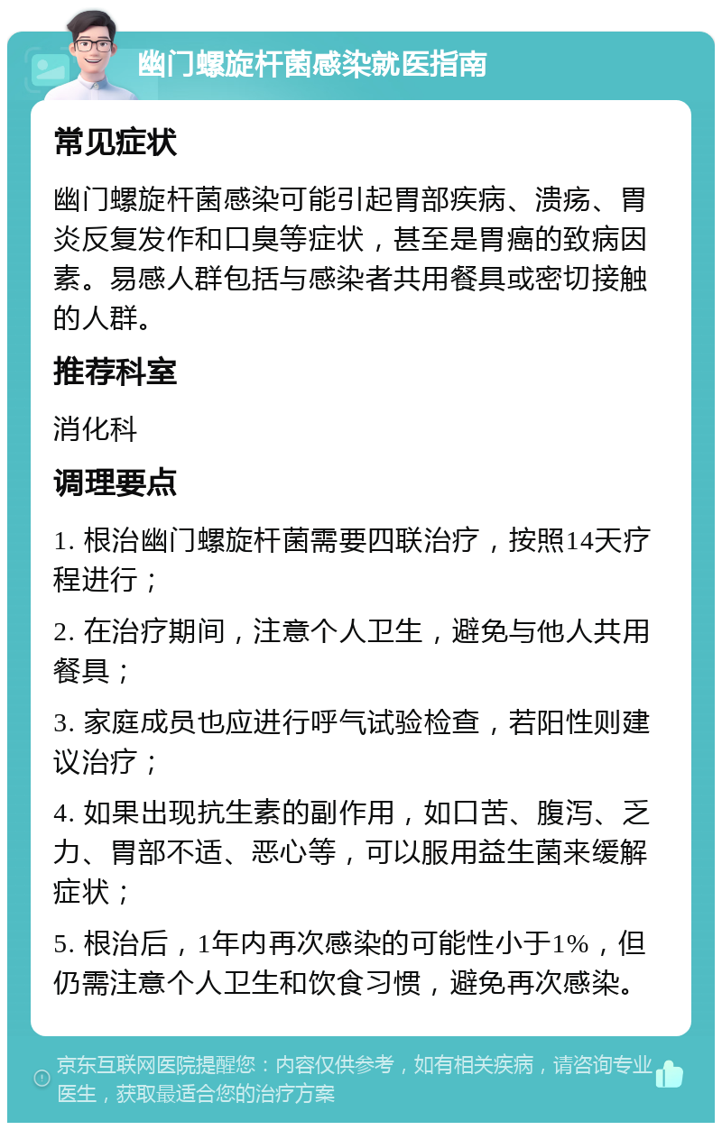 幽门螺旋杆菌感染就医指南 常见症状 幽门螺旋杆菌感染可能引起胃部疾病、溃疡、胃炎反复发作和口臭等症状，甚至是胃癌的致病因素。易感人群包括与感染者共用餐具或密切接触的人群。 推荐科室 消化科 调理要点 1. 根治幽门螺旋杆菌需要四联治疗，按照14天疗程进行； 2. 在治疗期间，注意个人卫生，避免与他人共用餐具； 3. 家庭成员也应进行呼气试验检查，若阳性则建议治疗； 4. 如果出现抗生素的副作用，如口苦、腹泻、乏力、胃部不适、恶心等，可以服用益生菌来缓解症状； 5. 根治后，1年内再次感染的可能性小于1%，但仍需注意个人卫生和饮食习惯，避免再次感染。