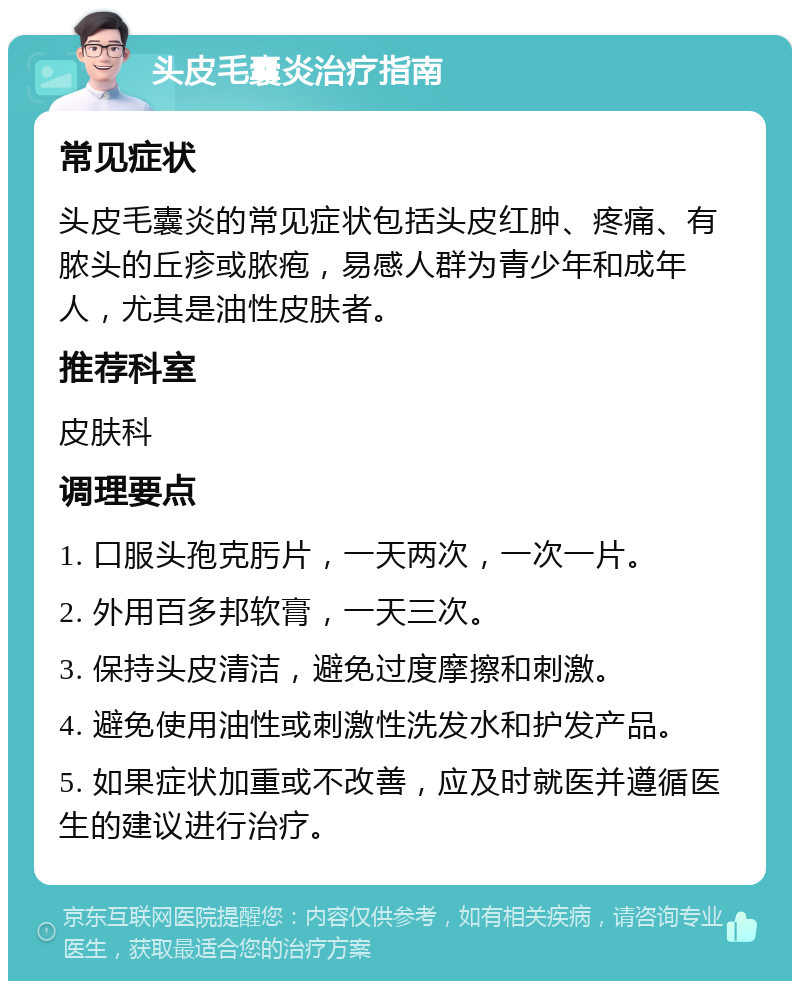 头皮毛囊炎治疗指南 常见症状 头皮毛囊炎的常见症状包括头皮红肿、疼痛、有脓头的丘疹或脓疱，易感人群为青少年和成年人，尤其是油性皮肤者。 推荐科室 皮肤科 调理要点 1. 口服头孢克肟片，一天两次，一次一片。 2. 外用百多邦软膏，一天三次。 3. 保持头皮清洁，避免过度摩擦和刺激。 4. 避免使用油性或刺激性洗发水和护发产品。 5. 如果症状加重或不改善，应及时就医并遵循医生的建议进行治疗。