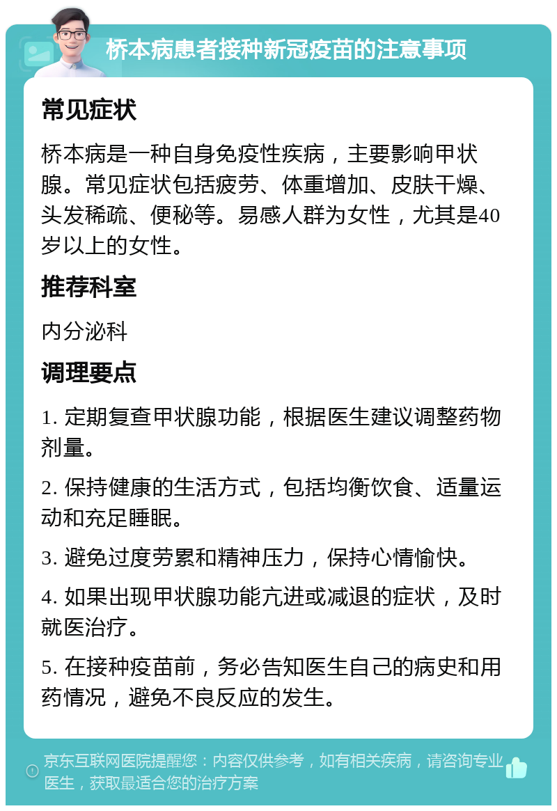 桥本病患者接种新冠疫苗的注意事项 常见症状 桥本病是一种自身免疫性疾病，主要影响甲状腺。常见症状包括疲劳、体重增加、皮肤干燥、头发稀疏、便秘等。易感人群为女性，尤其是40岁以上的女性。 推荐科室 内分泌科 调理要点 1. 定期复查甲状腺功能，根据医生建议调整药物剂量。 2. 保持健康的生活方式，包括均衡饮食、适量运动和充足睡眠。 3. 避免过度劳累和精神压力，保持心情愉快。 4. 如果出现甲状腺功能亢进或减退的症状，及时就医治疗。 5. 在接种疫苗前，务必告知医生自己的病史和用药情况，避免不良反应的发生。