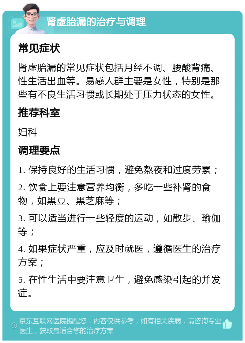 肾虚胎漏的治疗与调理 常见症状 肾虚胎漏的常见症状包括月经不调、腰酸背痛、性生活出血等。易感人群主要是女性，特别是那些有不良生活习惯或长期处于压力状态的女性。 推荐科室 妇科 调理要点 1. 保持良好的生活习惯，避免熬夜和过度劳累； 2. 饮食上要注意营养均衡，多吃一些补肾的食物，如黑豆、黑芝麻等； 3. 可以适当进行一些轻度的运动，如散步、瑜伽等； 4. 如果症状严重，应及时就医，遵循医生的治疗方案； 5. 在性生活中要注意卫生，避免感染引起的并发症。