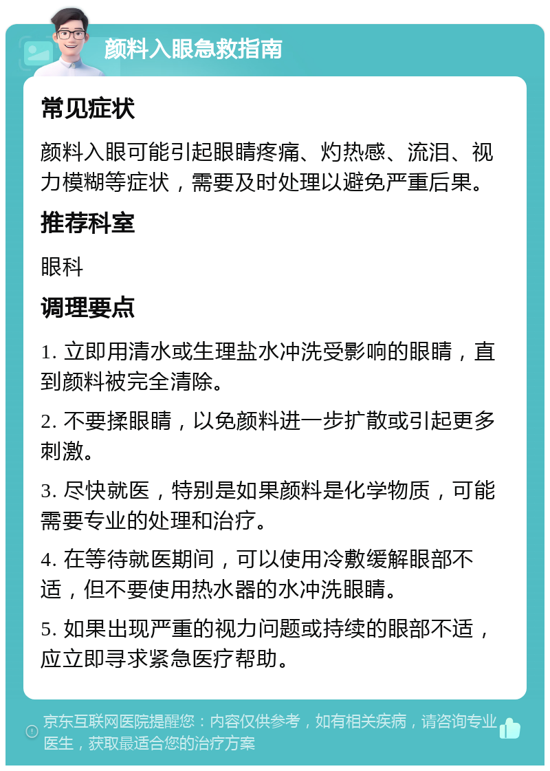 颜料入眼急救指南 常见症状 颜料入眼可能引起眼睛疼痛、灼热感、流泪、视力模糊等症状，需要及时处理以避免严重后果。 推荐科室 眼科 调理要点 1. 立即用清水或生理盐水冲洗受影响的眼睛，直到颜料被完全清除。 2. 不要揉眼睛，以免颜料进一步扩散或引起更多刺激。 3. 尽快就医，特别是如果颜料是化学物质，可能需要专业的处理和治疗。 4. 在等待就医期间，可以使用冷敷缓解眼部不适，但不要使用热水器的水冲洗眼睛。 5. 如果出现严重的视力问题或持续的眼部不适，应立即寻求紧急医疗帮助。