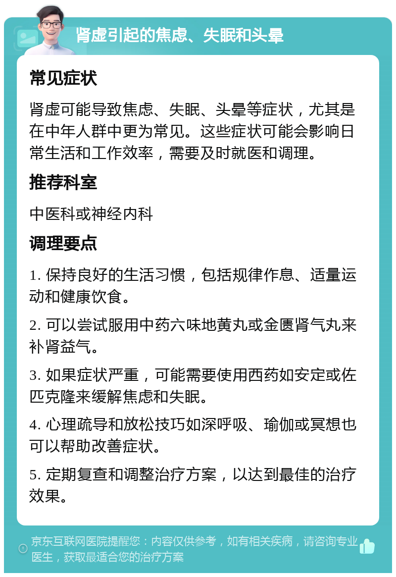 肾虚引起的焦虑、失眠和头晕 常见症状 肾虚可能导致焦虑、失眠、头晕等症状，尤其是在中年人群中更为常见。这些症状可能会影响日常生活和工作效率，需要及时就医和调理。 推荐科室 中医科或神经内科 调理要点 1. 保持良好的生活习惯，包括规律作息、适量运动和健康饮食。 2. 可以尝试服用中药六味地黄丸或金匮肾气丸来补肾益气。 3. 如果症状严重，可能需要使用西药如安定或佐匹克隆来缓解焦虑和失眠。 4. 心理疏导和放松技巧如深呼吸、瑜伽或冥想也可以帮助改善症状。 5. 定期复查和调整治疗方案，以达到最佳的治疗效果。