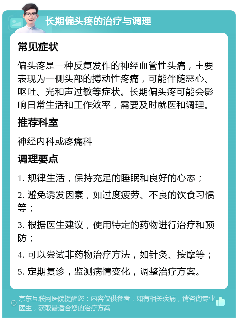 长期偏头疼的治疗与调理 常见症状 偏头疼是一种反复发作的神经血管性头痛，主要表现为一侧头部的搏动性疼痛，可能伴随恶心、呕吐、光和声过敏等症状。长期偏头疼可能会影响日常生活和工作效率，需要及时就医和调理。 推荐科室 神经内科或疼痛科 调理要点 1. 规律生活，保持充足的睡眠和良好的心态； 2. 避免诱发因素，如过度疲劳、不良的饮食习惯等； 3. 根据医生建议，使用特定的药物进行治疗和预防； 4. 可以尝试非药物治疗方法，如针灸、按摩等； 5. 定期复诊，监测病情变化，调整治疗方案。