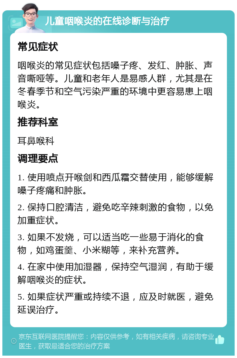 儿童咽喉炎的在线诊断与治疗 常见症状 咽喉炎的常见症状包括嗓子疼、发红、肿胀、声音嘶哑等。儿童和老年人是易感人群，尤其是在冬春季节和空气污染严重的环境中更容易患上咽喉炎。 推荐科室 耳鼻喉科 调理要点 1. 使用喷点开喉剑和西瓜霜交替使用，能够缓解嗓子疼痛和肿胀。 2. 保持口腔清洁，避免吃辛辣刺激的食物，以免加重症状。 3. 如果不发烧，可以适当吃一些易于消化的食物，如鸡蛋羹、小米糊等，来补充营养。 4. 在家中使用加湿器，保持空气湿润，有助于缓解咽喉炎的症状。 5. 如果症状严重或持续不退，应及时就医，避免延误治疗。