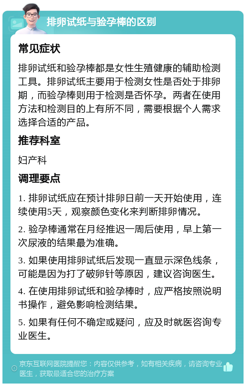 排卵试纸与验孕棒的区别 常见症状 排卵试纸和验孕棒都是女性生殖健康的辅助检测工具。排卵试纸主要用于检测女性是否处于排卵期，而验孕棒则用于检测是否怀孕。两者在使用方法和检测目的上有所不同，需要根据个人需求选择合适的产品。 推荐科室 妇产科 调理要点 1. 排卵试纸应在预计排卵日前一天开始使用，连续使用5天，观察颜色变化来判断排卵情况。 2. 验孕棒通常在月经推迟一周后使用，早上第一次尿液的结果最为准确。 3. 如果使用排卵试纸后发现一直显示深色线条，可能是因为打了破卵针等原因，建议咨询医生。 4. 在使用排卵试纸和验孕棒时，应严格按照说明书操作，避免影响检测结果。 5. 如果有任何不确定或疑问，应及时就医咨询专业医生。