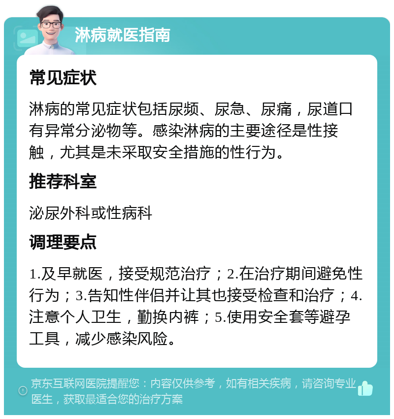 淋病就医指南 常见症状 淋病的常见症状包括尿频、尿急、尿痛，尿道口有异常分泌物等。感染淋病的主要途径是性接触，尤其是未采取安全措施的性行为。 推荐科室 泌尿外科或性病科 调理要点 1.及早就医，接受规范治疗；2.在治疗期间避免性行为；3.告知性伴侣并让其也接受检查和治疗；4.注意个人卫生，勤换内裤；5.使用安全套等避孕工具，减少感染风险。