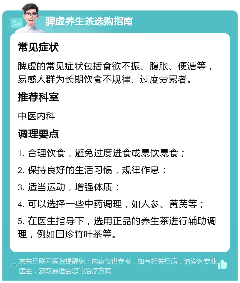 脾虚养生茶选购指南 常见症状 脾虚的常见症状包括食欲不振、腹胀、便溏等，易感人群为长期饮食不规律、过度劳累者。 推荐科室 中医内科 调理要点 1. 合理饮食，避免过度进食或暴饮暴食； 2. 保持良好的生活习惯，规律作息； 3. 适当运动，增强体质； 4. 可以选择一些中药调理，如人参、黄芪等； 5. 在医生指导下，选用正品的养生茶进行辅助调理，例如国珍竹叶茶等。