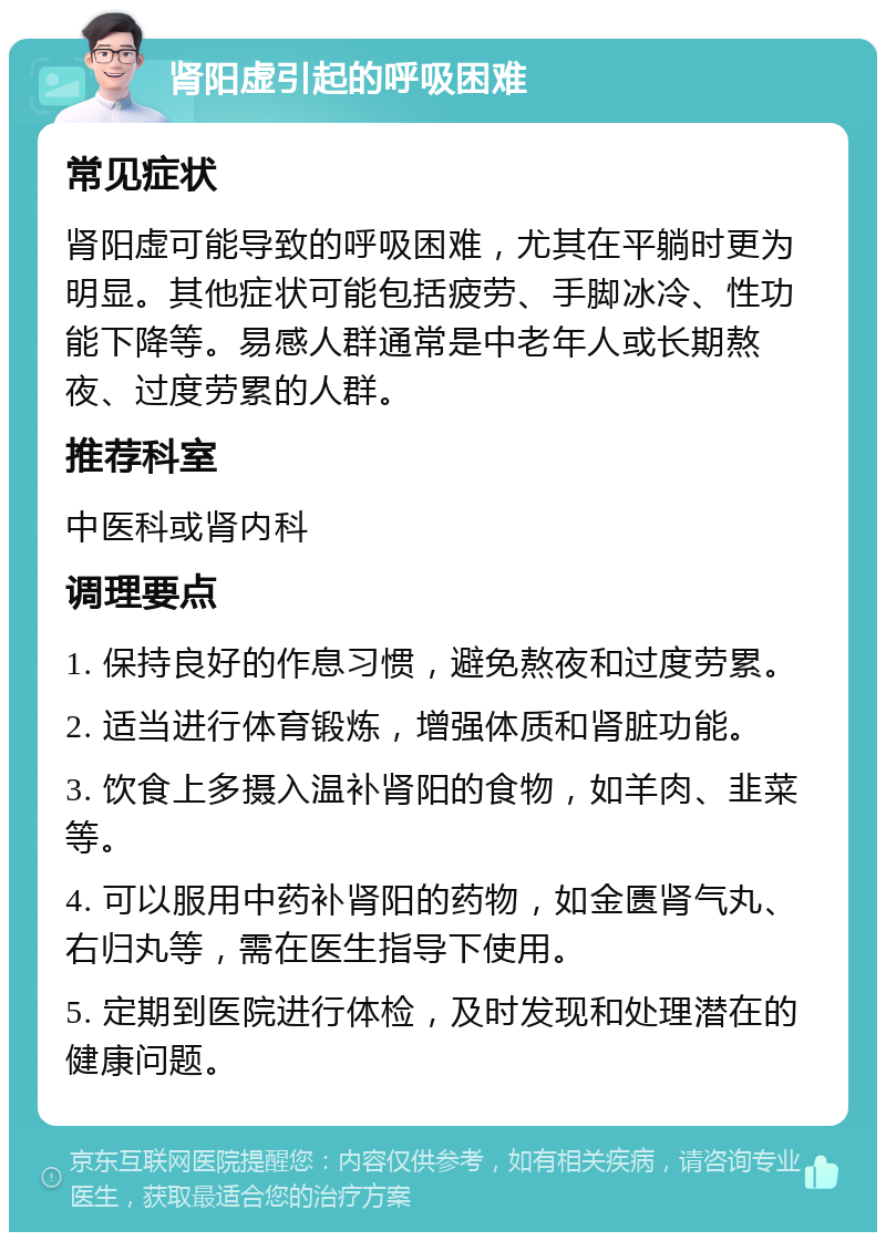 肾阳虚引起的呼吸困难 常见症状 肾阳虚可能导致的呼吸困难，尤其在平躺时更为明显。其他症状可能包括疲劳、手脚冰冷、性功能下降等。易感人群通常是中老年人或长期熬夜、过度劳累的人群。 推荐科室 中医科或肾内科 调理要点 1. 保持良好的作息习惯，避免熬夜和过度劳累。 2. 适当进行体育锻炼，增强体质和肾脏功能。 3. 饮食上多摄入温补肾阳的食物，如羊肉、韭菜等。 4. 可以服用中药补肾阳的药物，如金匮肾气丸、右归丸等，需在医生指导下使用。 5. 定期到医院进行体检，及时发现和处理潜在的健康问题。