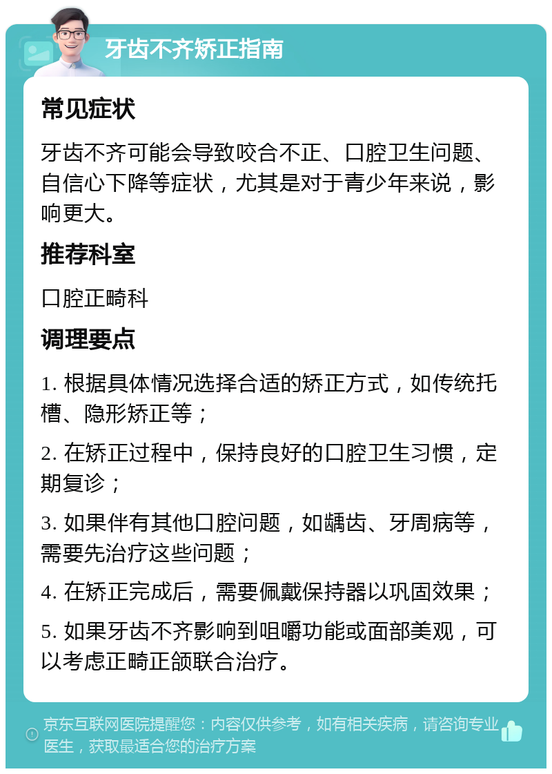 牙齿不齐矫正指南 常见症状 牙齿不齐可能会导致咬合不正、口腔卫生问题、自信心下降等症状，尤其是对于青少年来说，影响更大。 推荐科室 口腔正畸科 调理要点 1. 根据具体情况选择合适的矫正方式，如传统托槽、隐形矫正等； 2. 在矫正过程中，保持良好的口腔卫生习惯，定期复诊； 3. 如果伴有其他口腔问题，如龋齿、牙周病等，需要先治疗这些问题； 4. 在矫正完成后，需要佩戴保持器以巩固效果； 5. 如果牙齿不齐影响到咀嚼功能或面部美观，可以考虑正畸正颌联合治疗。