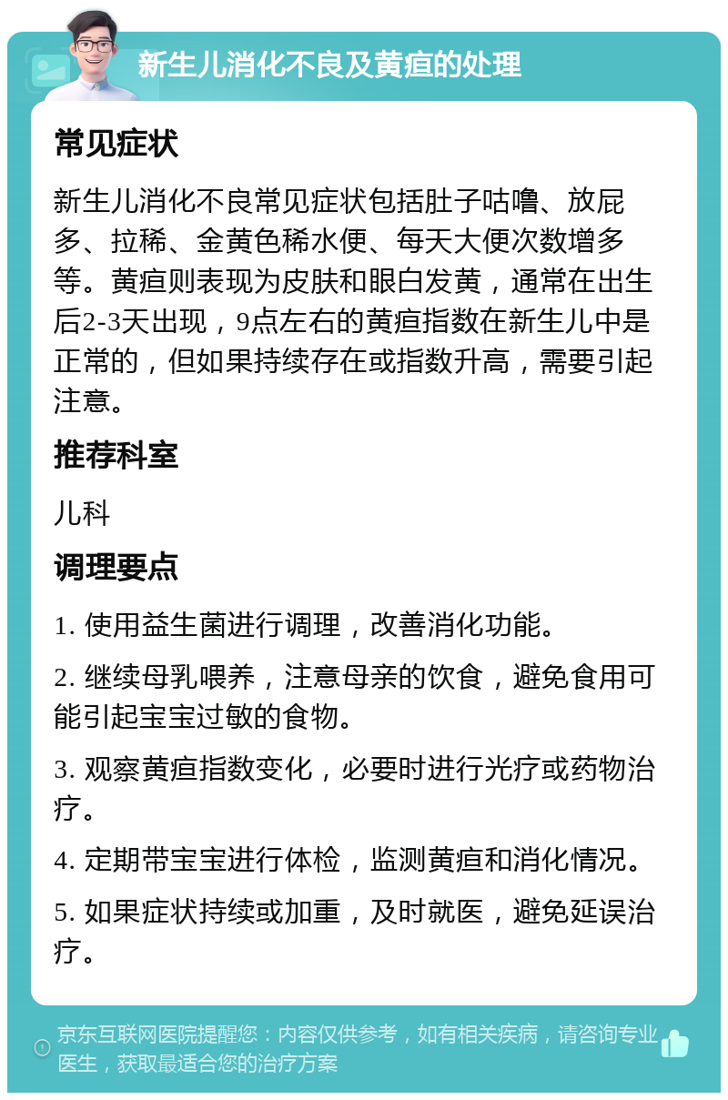 新生儿消化不良及黄疸的处理 常见症状 新生儿消化不良常见症状包括肚子咕噜、放屁多、拉稀、金黄色稀水便、每天大便次数增多等。黄疸则表现为皮肤和眼白发黄，通常在出生后2-3天出现，9点左右的黄疸指数在新生儿中是正常的，但如果持续存在或指数升高，需要引起注意。 推荐科室 儿科 调理要点 1. 使用益生菌进行调理，改善消化功能。 2. 继续母乳喂养，注意母亲的饮食，避免食用可能引起宝宝过敏的食物。 3. 观察黄疸指数变化，必要时进行光疗或药物治疗。 4. 定期带宝宝进行体检，监测黄疸和消化情况。 5. 如果症状持续或加重，及时就医，避免延误治疗。