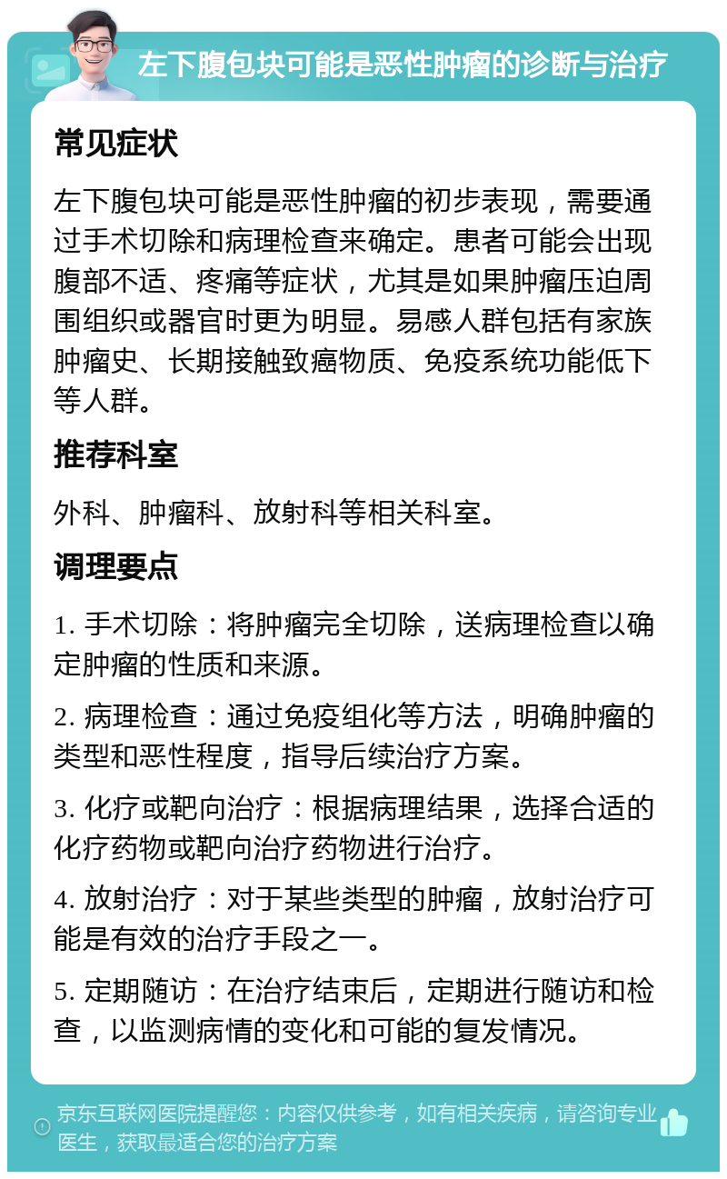 左下腹包块可能是恶性肿瘤的诊断与治疗 常见症状 左下腹包块可能是恶性肿瘤的初步表现，需要通过手术切除和病理检查来确定。患者可能会出现腹部不适、疼痛等症状，尤其是如果肿瘤压迫周围组织或器官时更为明显。易感人群包括有家族肿瘤史、长期接触致癌物质、免疫系统功能低下等人群。 推荐科室 外科、肿瘤科、放射科等相关科室。 调理要点 1. 手术切除：将肿瘤完全切除，送病理检查以确定肿瘤的性质和来源。 2. 病理检查：通过免疫组化等方法，明确肿瘤的类型和恶性程度，指导后续治疗方案。 3. 化疗或靶向治疗：根据病理结果，选择合适的化疗药物或靶向治疗药物进行治疗。 4. 放射治疗：对于某些类型的肿瘤，放射治疗可能是有效的治疗手段之一。 5. 定期随访：在治疗结束后，定期进行随访和检查，以监测病情的变化和可能的复发情况。