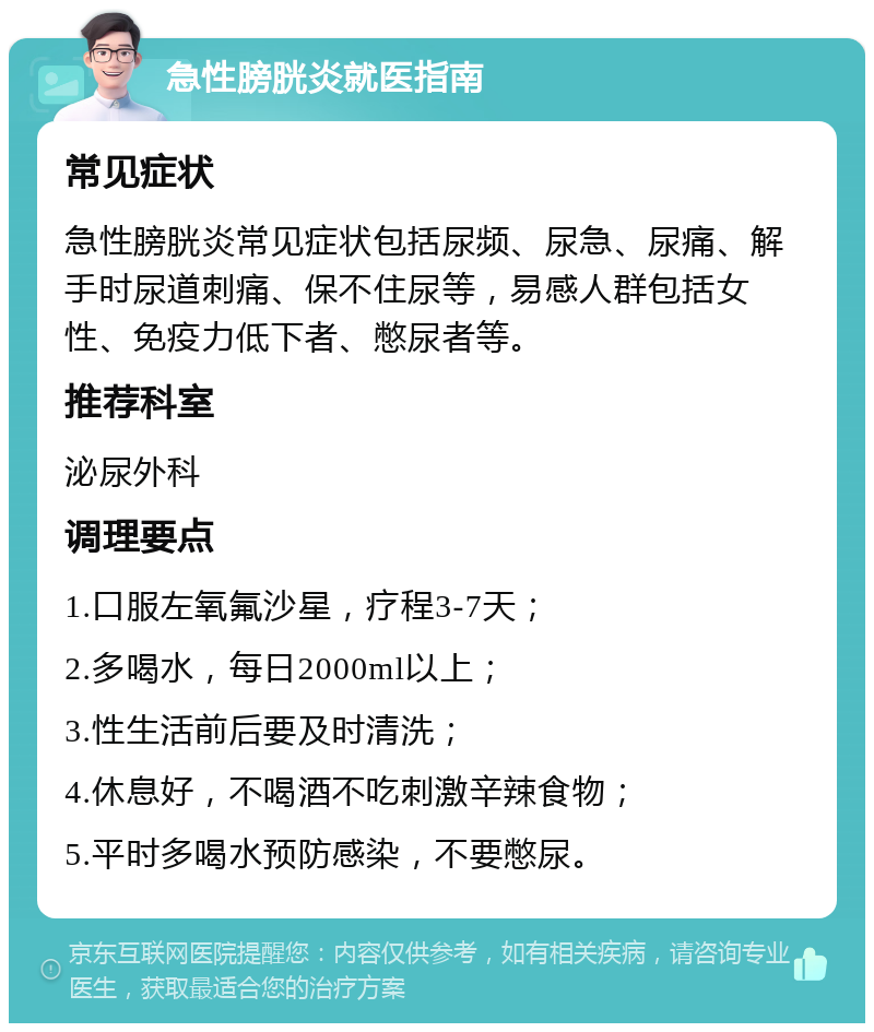 急性膀胱炎就医指南 常见症状 急性膀胱炎常见症状包括尿频、尿急、尿痛、解手时尿道刺痛、保不住尿等，易感人群包括女性、免疫力低下者、憋尿者等。 推荐科室 泌尿外科 调理要点 1.口服左氧氟沙星，疗程3-7天； 2.多喝水，每日2000ml以上； 3.性生活前后要及时清洗； 4.休息好，不喝酒不吃刺激辛辣食物； 5.平时多喝水预防感染，不要憋尿。