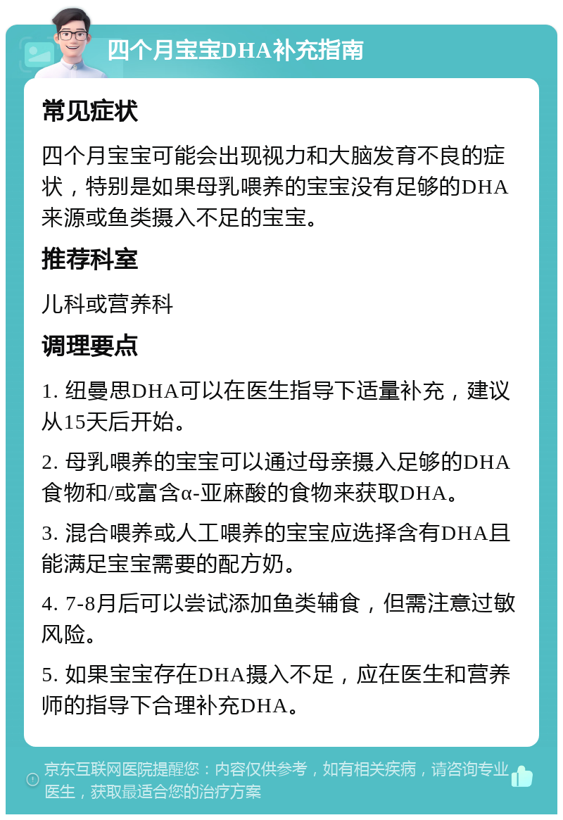 四个月宝宝DHA补充指南 常见症状 四个月宝宝可能会出现视力和大脑发育不良的症状，特别是如果母乳喂养的宝宝没有足够的DHA来源或鱼类摄入不足的宝宝。 推荐科室 儿科或营养科 调理要点 1. 纽曼思DHA可以在医生指导下适量补充，建议从15天后开始。 2. 母乳喂养的宝宝可以通过母亲摄入足够的DHA食物和/或富含α-亚麻酸的食物来获取DHA。 3. 混合喂养或人工喂养的宝宝应选择含有DHA且能满足宝宝需要的配方奶。 4. 7-8月后可以尝试添加鱼类辅食，但需注意过敏风险。 5. 如果宝宝存在DHA摄入不足，应在医生和营养师的指导下合理补充DHA。