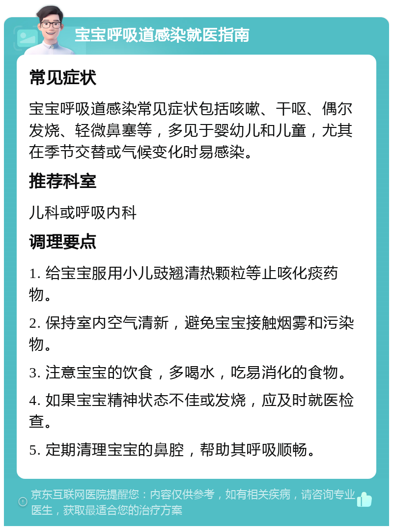 宝宝呼吸道感染就医指南 常见症状 宝宝呼吸道感染常见症状包括咳嗽、干呕、偶尔发烧、轻微鼻塞等，多见于婴幼儿和儿童，尤其在季节交替或气候变化时易感染。 推荐科室 儿科或呼吸内科 调理要点 1. 给宝宝服用小儿豉翘清热颗粒等止咳化痰药物。 2. 保持室内空气清新，避免宝宝接触烟雾和污染物。 3. 注意宝宝的饮食，多喝水，吃易消化的食物。 4. 如果宝宝精神状态不佳或发烧，应及时就医检查。 5. 定期清理宝宝的鼻腔，帮助其呼吸顺畅。