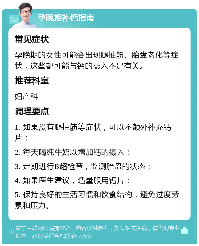 孕晚期补钙指南 常见症状 孕晚期的女性可能会出现腿抽筋、胎盘老化等症状，这些都可能与钙的摄入不足有关。 推荐科室 妇产科 调理要点 1. 如果没有腿抽筋等症状，可以不额外补充钙片； 2. 每天喝纯牛奶以增加钙的摄入； 3. 定期进行B超检查，监测胎盘的状态； 4. 如果医生建议，适量服用钙片； 5. 保持良好的生活习惯和饮食结构，避免过度劳累和压力。