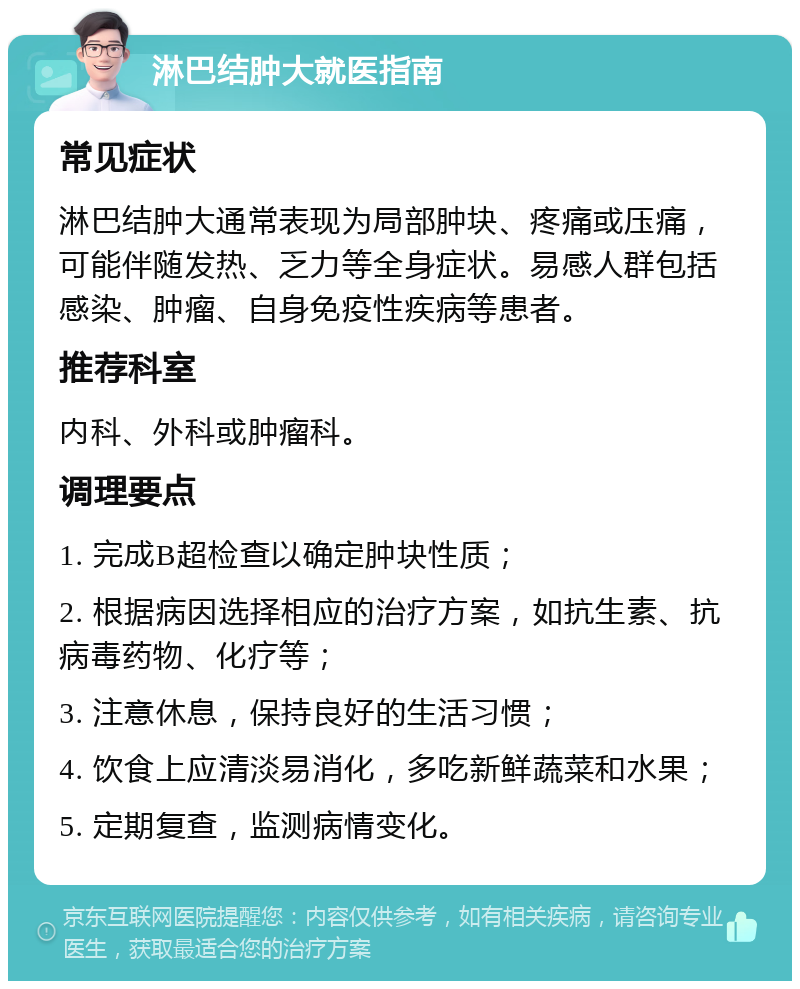 淋巴结肿大就医指南 常见症状 淋巴结肿大通常表现为局部肿块、疼痛或压痛，可能伴随发热、乏力等全身症状。易感人群包括感染、肿瘤、自身免疫性疾病等患者。 推荐科室 内科、外科或肿瘤科。 调理要点 1. 完成B超检查以确定肿块性质； 2. 根据病因选择相应的治疗方案，如抗生素、抗病毒药物、化疗等； 3. 注意休息，保持良好的生活习惯； 4. 饮食上应清淡易消化，多吃新鲜蔬菜和水果； 5. 定期复查，监测病情变化。