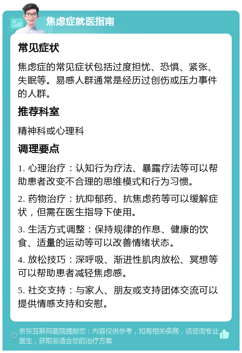 焦虑症就医指南 常见症状 焦虑症的常见症状包括过度担忧、恐惧、紧张、失眠等。易感人群通常是经历过创伤或压力事件的人群。 推荐科室 精神科或心理科 调理要点 1. 心理治疗：认知行为疗法、暴露疗法等可以帮助患者改变不合理的思维模式和行为习惯。 2. 药物治疗：抗抑郁药、抗焦虑药等可以缓解症状，但需在医生指导下使用。 3. 生活方式调整：保持规律的作息、健康的饮食、适量的运动等可以改善情绪状态。 4. 放松技巧：深呼吸、渐进性肌肉放松、冥想等可以帮助患者减轻焦虑感。 5. 社交支持：与家人、朋友或支持团体交流可以提供情感支持和安慰。