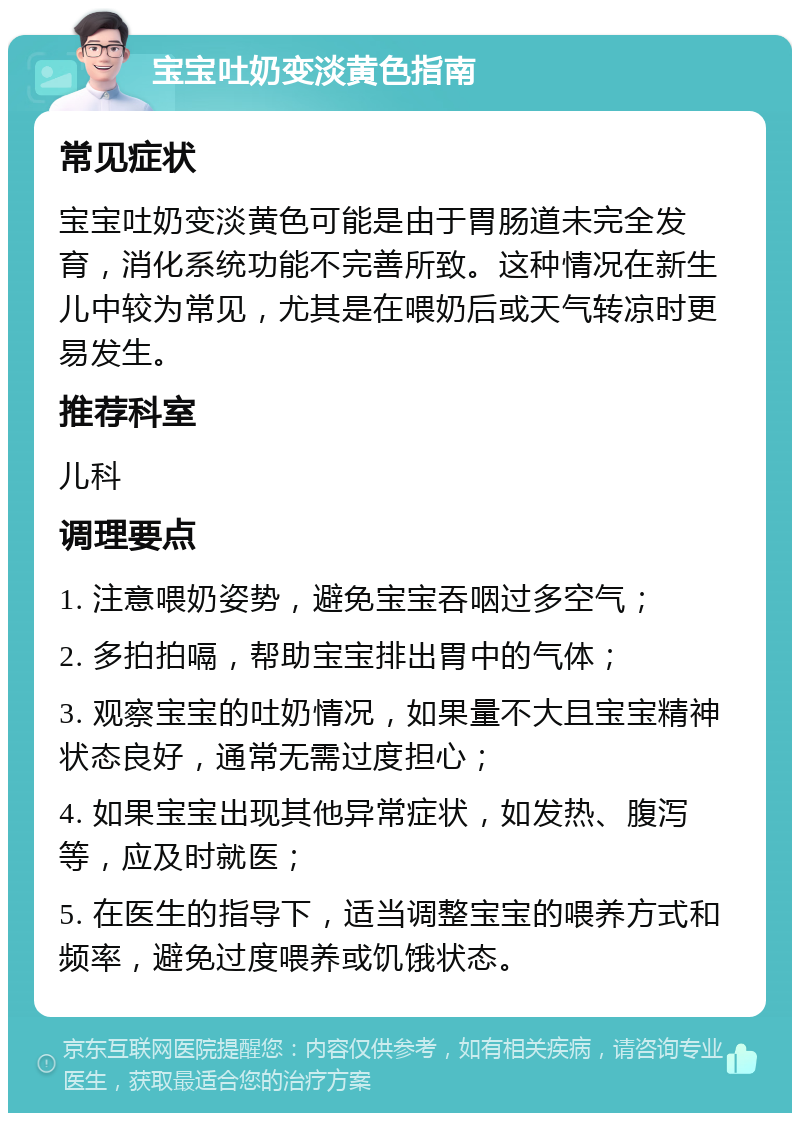 宝宝吐奶变淡黄色指南 常见症状 宝宝吐奶变淡黄色可能是由于胃肠道未完全发育，消化系统功能不完善所致。这种情况在新生儿中较为常见，尤其是在喂奶后或天气转凉时更易发生。 推荐科室 儿科 调理要点 1. 注意喂奶姿势，避免宝宝吞咽过多空气； 2. 多拍拍嗝，帮助宝宝排出胃中的气体； 3. 观察宝宝的吐奶情况，如果量不大且宝宝精神状态良好，通常无需过度担心； 4. 如果宝宝出现其他异常症状，如发热、腹泻等，应及时就医； 5. 在医生的指导下，适当调整宝宝的喂养方式和频率，避免过度喂养或饥饿状态。