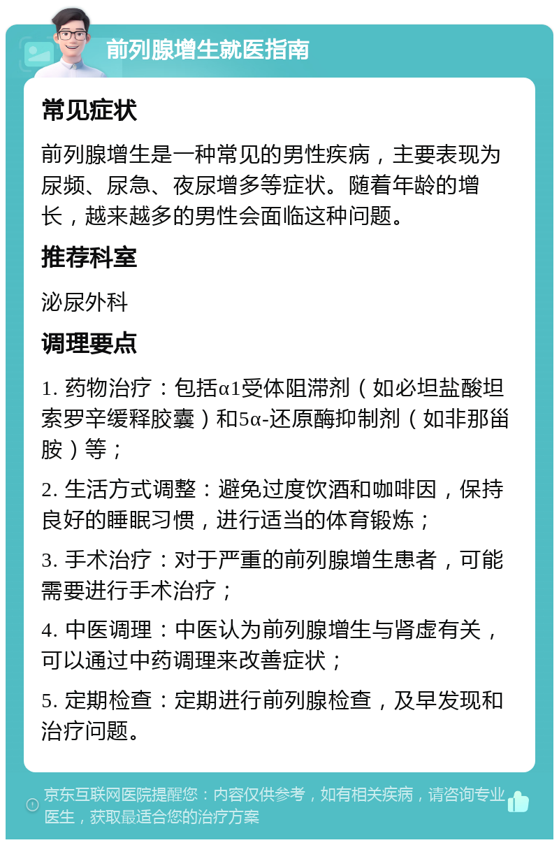 前列腺增生就医指南 常见症状 前列腺增生是一种常见的男性疾病，主要表现为尿频、尿急、夜尿增多等症状。随着年龄的增长，越来越多的男性会面临这种问题。 推荐科室 泌尿外科 调理要点 1. 药物治疗：包括α1受体阻滞剂（如必坦盐酸坦索罗辛缓释胶囊）和5α-还原酶抑制剂（如非那甾胺）等； 2. 生活方式调整：避免过度饮酒和咖啡因，保持良好的睡眠习惯，进行适当的体育锻炼； 3. 手术治疗：对于严重的前列腺增生患者，可能需要进行手术治疗； 4. 中医调理：中医认为前列腺增生与肾虚有关，可以通过中药调理来改善症状； 5. 定期检查：定期进行前列腺检查，及早发现和治疗问题。