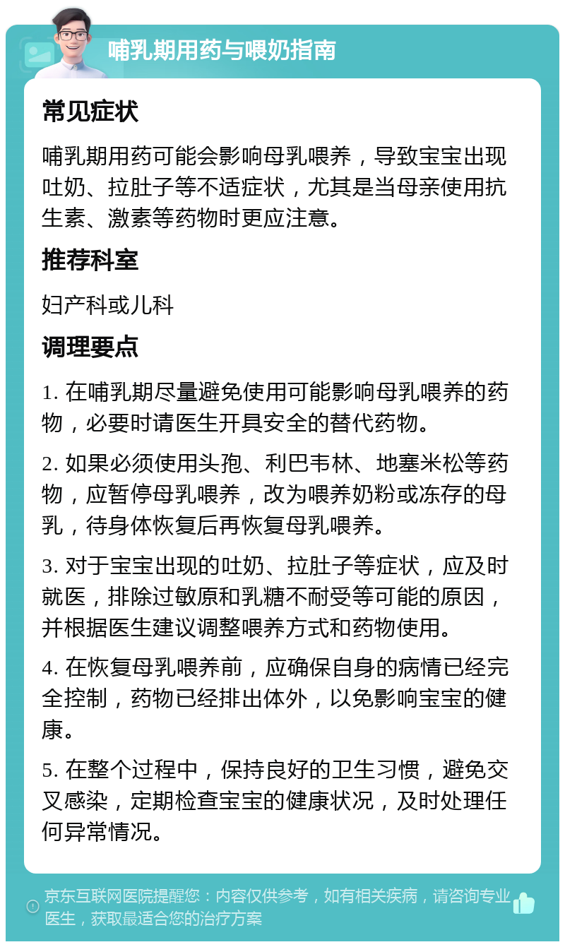 哺乳期用药与喂奶指南 常见症状 哺乳期用药可能会影响母乳喂养，导致宝宝出现吐奶、拉肚子等不适症状，尤其是当母亲使用抗生素、激素等药物时更应注意。 推荐科室 妇产科或儿科 调理要点 1. 在哺乳期尽量避免使用可能影响母乳喂养的药物，必要时请医生开具安全的替代药物。 2. 如果必须使用头孢、利巴韦林、地塞米松等药物，应暂停母乳喂养，改为喂养奶粉或冻存的母乳，待身体恢复后再恢复母乳喂养。 3. 对于宝宝出现的吐奶、拉肚子等症状，应及时就医，排除过敏原和乳糖不耐受等可能的原因，并根据医生建议调整喂养方式和药物使用。 4. 在恢复母乳喂养前，应确保自身的病情已经完全控制，药物已经排出体外，以免影响宝宝的健康。 5. 在整个过程中，保持良好的卫生习惯，避免交叉感染，定期检查宝宝的健康状况，及时处理任何异常情况。